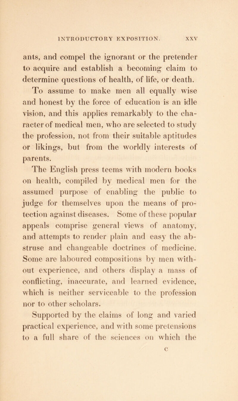 ants, and compel the ignorant or the pretender to acquire and establish a becoming claim to determine questions of health, of life, or death. To assume to make men all equally wise and honest by the force of education is an idle vision, and this applies remarkably to the cha- racter of medical men, who are selected to study the profession, not from their suitable aptitudes or likings, but from the worldly interests of parents. The English press teems with modern books on health, compiled by medical men for the assumed purpose of enabling the public to judge for themselves upon the means of pro- tection against diseases. Some of these popular appeals comprise general views of anatomy, and attempts to render plain and easy the ab- struse and changeable doctrines of medicine. Some are laboured compositions by men with- out experience, and others display a mass of conflicting, inaccurate, and learned evidence, which is neither serviceable to the profession nor to other scholars. Supported by the claims of long and varied practical experience, and with some pretensions to a full share of the sciences on which the c