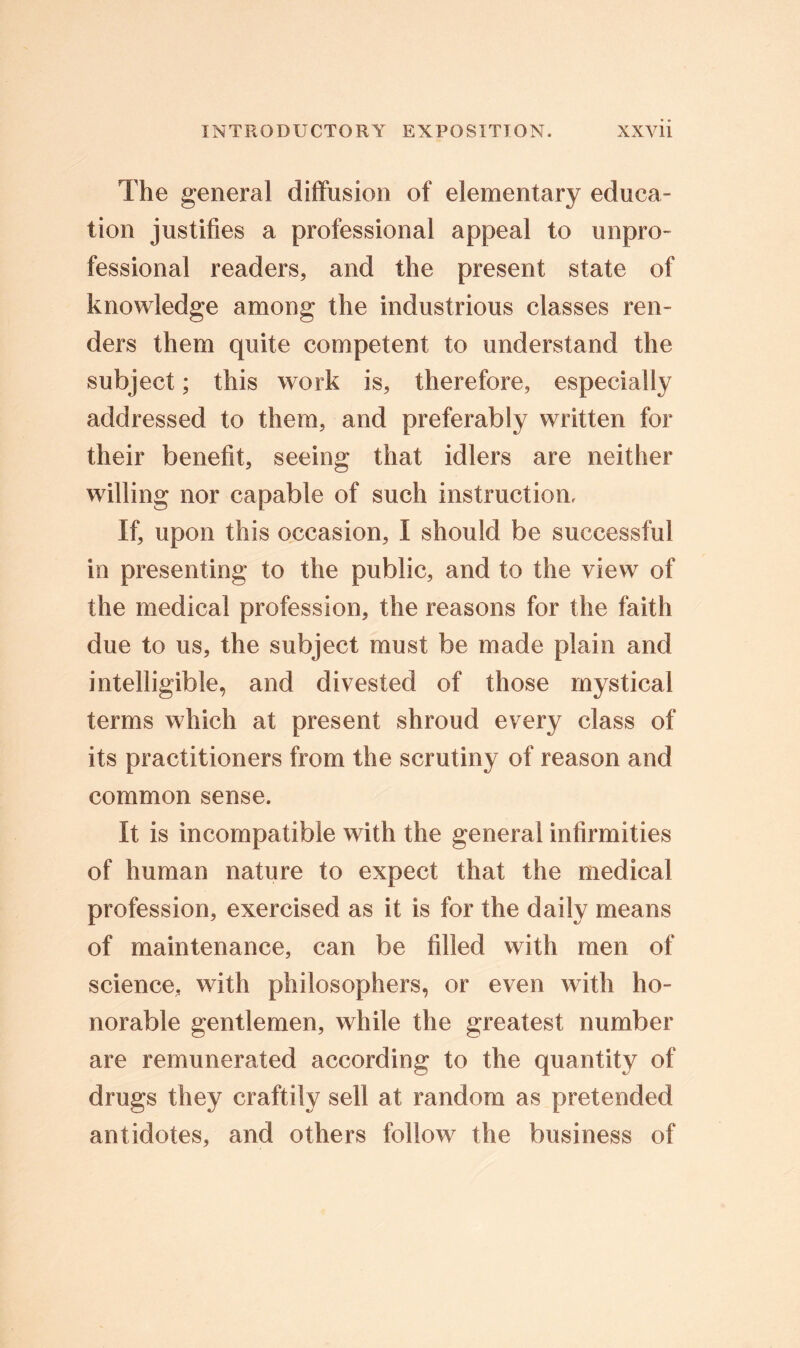 The general diffusion of elementary educa- tion justifies a professional appeal to unpro- fessional readers, and the present state of knowledge among the industrious classes ren- ders them quite competent to understand the subject; this work is, therefore, especially addressed to them, and preferably written for their benefit, seeing that idlers are neither willing nor capable of such instruction. If, upon this occasion, I should be successful in presenting to the public, and to the view of the medical profession, the reasons for the faith due to us, the subject must be made plain and intelligible, and divested of those mystical terms which at present shroud every class of its practitioners from the scrutiny of reason and common sense. It is incompatible with the general infirmities of human nature to expect that the medical profession, exercised as it is for the daily means of maintenance, can be filled with men of science, with philosophers, or even with ho- norable gentlemen, while the greatest number are remunerated according to the quantity of drugs they craftily sell at random as pretended antidotes, and others follow the business of