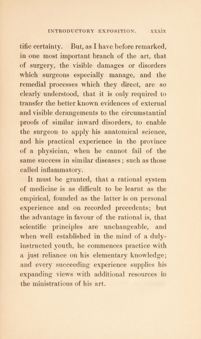 tific certainty. But, as I have before remarked, in one most important branch of the art, that of surgery, the visible damages or disorders which surgeons especially manage, and the remedial processes which they direct, are so clearly understood, that it is only required to transfer the better known evidences of external and visible derangements to the circumstantial proofs of similar inward disorders, to enable the surgeon to apply his anatomical science, and his practical experience in the province of a physician, when he cannot fail of the same success in similar diseases; such as those called inflammatory. It must be granted, that a rational system of medicine is as difficult to be learnt as the empirical, founded as the latter is on personal experience and on recorded precedents; but the advantage in favour of the rational is, that scientific principles are unchangeable, and when well established in the mind of a duly- instructed youth, he commences practice with a just reliance on his elementary knowledge; and every succeeding experience supplies his expanding views with additional resources in the ministrations of his art.