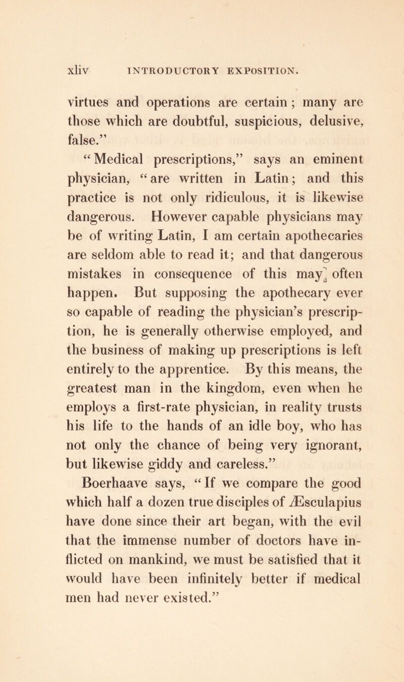 virtues and operations are certain; many are those which are doubtful, suspicious, delusive, false.” “ Medical prescriptions,” says an eminent physician, “are written in Latin; and this practice is not only ridiculous, it is likewise dangerous. However capable physicians may be of writing Latin, I am certain apothecaries are seldom able to read it; and that dangerous mistakes in consequence of this may , often happen. But supposing the apothecary ever so capable of reading the physician’s prescrip- tion, he is generally otherwise employed, and the business of making up prescriptions is left entirely to the apprentice. By this means, the greatest man in the kingdom, even when he employs a first-rate physician, in reality trusts his life to the hands of an idle boy, who has not only the chance of being very ignorant, but likewise giddy and careless.” Boerhaave says, “If we compare the good which half a dozen true disciples of iEsculapius have done since their art began, with the evil that the immense number of doctors have in- flicted on mankind, we must be satisfied that it would have been infinitely better if medical men had never existed.”