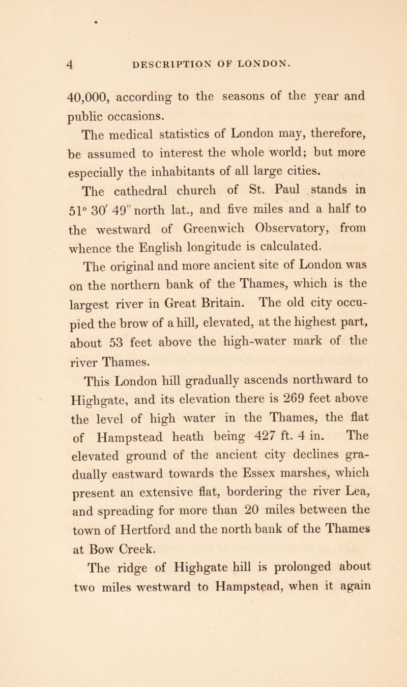 40,000, according to the seasons of the year and public occasions. The medical statistics of London may, therefore, be assumed to interest the whole world; but more especially the inhabitants of all large cities. The cathedral church of St. Paul stands in 51° 30' 49 north lat., and five miles and a half to the westward of Greenwich Observatory, from whence the English longitude is calculated. The original and more ancient site of London was on the northern bank of the Thames, which is the largest river in Great Britain. The old city occu- pied the brow of a hill, elevated, at the highest part, about 53 feet above the high-water mark of the river Thames. This London hill gradually ascends northward to Highgate, and its elevation there is 269 feet above the level of high water in the Thames, the flat of Hampstead heath being 427 ft. 4 in. The elevated ground of the ancient city declines gra- dually eastward towards the Essex marshes, which present an extensive fiat, bordering the river Lea, and spreading for more than 20 miles between the town of Hertford and the north bank of the Thames at Bow Creek. The ridge of Highgate hill is prolonged about two miles westward to Hampstead, when it again