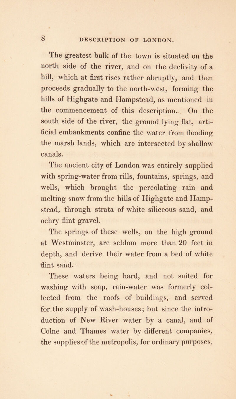 The greatest bulk of the town is situated on the north side of the river, and on the declivity of a hill, which at first rises rather abruptly, and then proceeds gradually to the north-west, forming the hills of Highgate and Hampstead, as mentioned in the commencement of this description. On the south side of the river, the ground lying flat, arti- ficial embankments confine the water from flooding the marsh lands, which are intersected by shallow canals. The ancient city of London was entirely supplied with spring-water from rills, fountains, springs, and wells, which brought the percolating rain and melting snow from the hills of Highgate and Hamp- stead, through strata of white siliceous sand, and ochry flint gravel. The springs of these wells, on the high ground at Westminster, are seldom more than 20 feet in depth, and derive their water from a bed of white flint sand. These waters being hard, and not suited for washing with soap, rain-water was formerly col- lected from the roofs of buildings, and served for the supply of wash-houses; but since the intro- duction of New River water by a canal, and of Colne and Thames water by different companies, the supplies of the metropolis, for ordinary purposes,