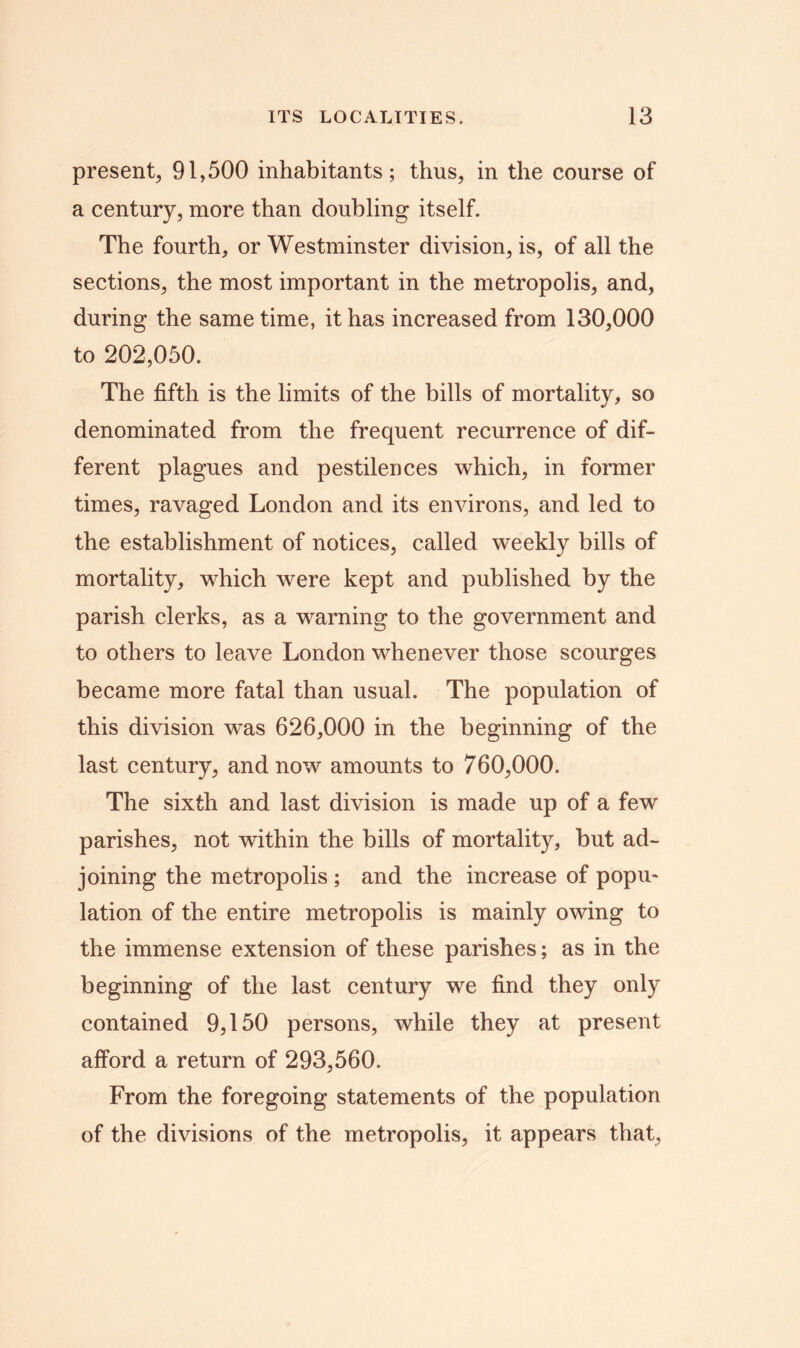 present, 91,500 inhabitants; thus, in the course of a century, more than doubling itself. The fourth, or Westminster division, is, of all the sections, the most important in the metropolis, and, during the same time, it has increased from 130,000 to 202,050. The fifth is the limits of the bills of mortality, so denominated from the frequent recurrence of dif- ferent plagues and pestilences which, in former times, ravaged London and its environs, and led to the establishment of notices, called weekly bills of mortality, which were kept and published by the parish clerks, as a warning to the government and to others to leave London whenever those scourges became more fatal than usual. The population of this division was 626,000 in the beginning of the last century, and now amounts to 760,000. The sixth and last division is made up of a few parishes, not within the bills of mortality, but ad- joining the metropolis ; and the increase of popm lation of the entire metropolis is mainly owing to the immense extension of these parishes; as in the beginning of the last century we find they only contained 9,150 persons, while they at present afford a return of 293,560. From the foregoing statements of the population of the divisions of the metropolis, it appears that,