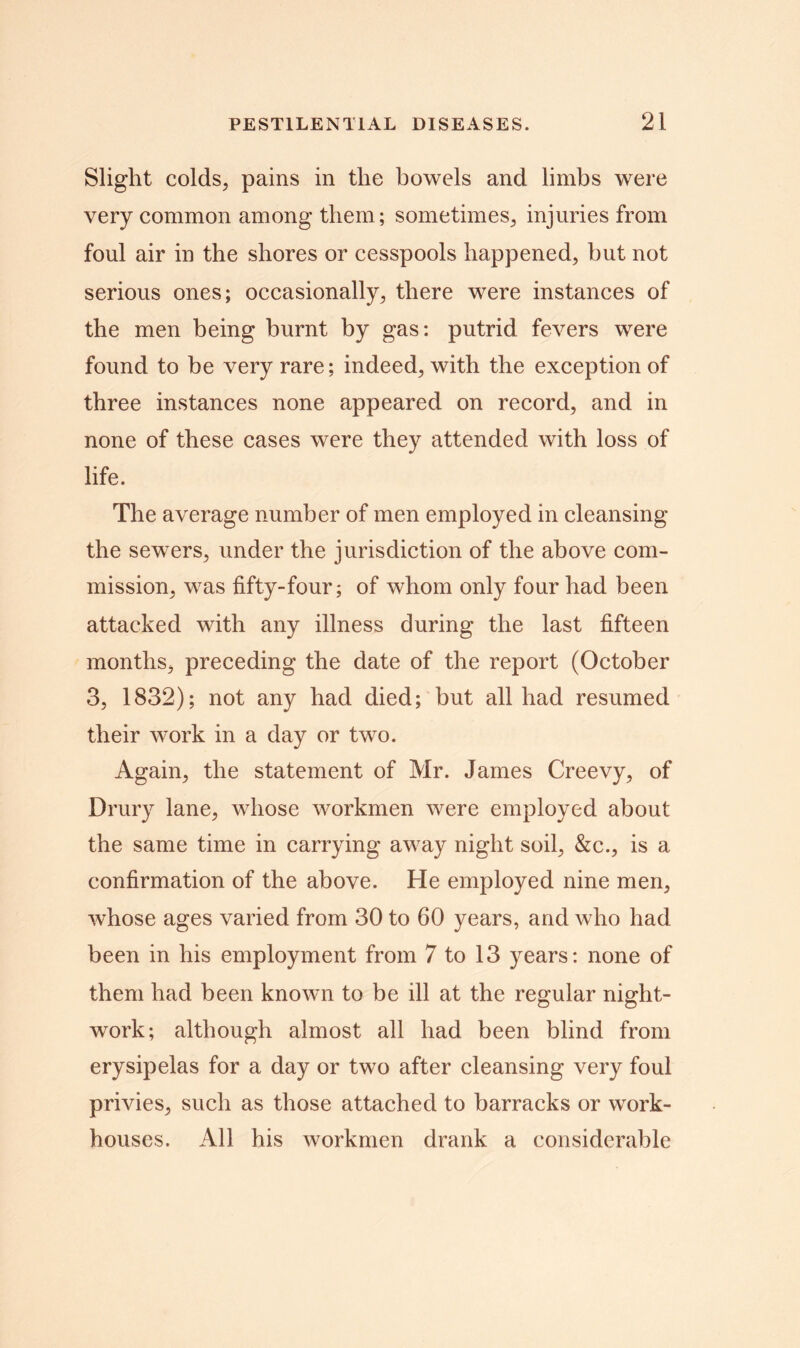 Slight colds, pains in the bowels and limbs were very common among them; sometimes, injuries from foul air in the shores or cesspools happened, but not serious ones; occasionally, there were instances of the men being burnt by gas: putrid fevers were found to be very rare; indeed, with the exception of three instances none appeared on record, and in none of these cases were they attended with loss of life. The average number of men employed in cleansing the sewers, under the jurisdiction of the above com- mission, was fifty-four; of whom only four had been attacked with any illness during the last fifteen months, preceding the date of the report (October 3, 1832); not any had died; but all had resumed their work in a day or two. Again, the statement of Mr. James Creevy, of Drury lane, whose workmen were employed about the same time in carrying away night soil, &c., is a confirmation of the above. He employed nine men, whose ages varied from 30 to 60 years, and who had been in his employment from 7 to 13 years: none of them had been known to be ill at the regular night- work; although almost all had been blind from erysipelas for a day or two after cleansing very foul privies, such as those attached to barracks or work- houses. All his workmen drank a considerable