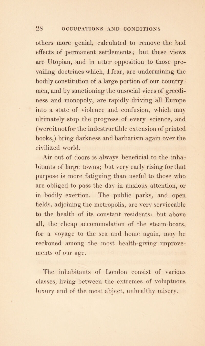 others more genial, calculated to remove the bad effects of permanent settlements; but these views are Utopian, and in utter opposition to those pre- vailing doctrines which; I fear, are undermining the bodily constitution of a large portion of our country- men; and by sanctioning the unsocial vices of greedi- ness and monopoly; are rapidly driving all Europe into a state of violence and confusion, which may ultimately stop the progress of every science, and (were it not for the indestructible extension of printed books,) bring darkness and barbarism again over the civilized world. Air out of doors is always beneficial to the inha- bitants of large towns; but very early rising for that purpose is more fatiguing than useful to those who are obliged to pass the day in anxious attention, or in bodily exertion. The public parks, and open fields, adjoining the metropolis, are very serviceable to the health of its constant residents; but above all, the cheap accommodation of the steam-boats, for a voyage to the sea and home again, may be reckoned among the most health-giving improve- ments of our age. The inhabitants of London consist of various classes, living between the extremes of voluptuous luxury and of the most abject, unhealthy misery.