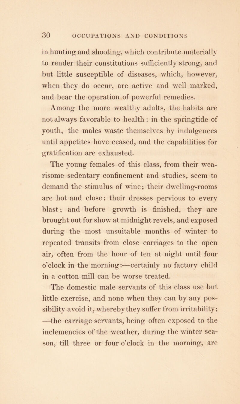 in hunting and shooting, which contribute materially to render their constitutions sufficiently strong, and but little susceptible of diseases, which, however, when they do occur, are active and well marked, and bear the operation of powerful remedies. Among the more wealthy adults, the habits are not always favorable to health: in the springtide of youth, the males waste themselves by indulgences until appetites have ceased, and the capabilities for gratification are exhausted. The young females of this class, from their wea- risome sedentary confinement and studies, seem to demand the stimulus of wine; their dwelling-rooms are hot and close; their dresses pervious to every blast; and before growth is finished, they are brought out for show at midnight revels, and exposed during the most unsuitable months of winter to repeated transits from close carriages to the open air, often from the hour of ten at night until four o’clock in the morning:—certainly no factory child in a cotton mill can be worse treated. The domestic male servants of this class use but little exercise, and none when they can by any pos- sibility avoid it, whereby they suffer from irritability; —the carriage servants, being often exposed to the inclemencies of the weather, during the winter sea- son, till three or four o’clock in the morning, are