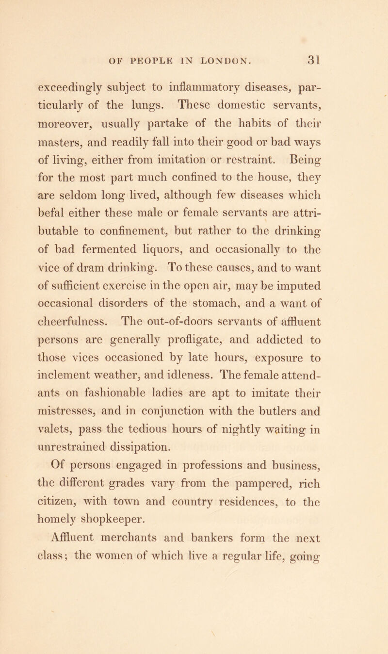 exceedingly subject to inflammatory diseases, par- ticularly of the lungs. These domestic servants, moreover, usually partake of the habits of their masters, and readily fall into their good or bad ways of living, either from imitation or restraint. Being for the most part much confined to the house, they are seldom long lived, although few diseases which befal either these male or female servants are attri- butable to confinement, but rather to the drinking of bad fermented liquors, and occasionally to the vice of dram drinking. To these causes, and to want of sufficient exercise in the open air, may be imputed occasional disorders of the stomach, and a want of cheerfulness. The out-of-doors servants of affluent persons are generally profligate, and addicted to those vices occasioned by late hours, exposure to inclement weather, and idleness. The female attend- ants on fashionable ladies are apt to imitate their mistresses, and in conjunction with the butlers and valets, pass the tedious hours of nightly waiting in unrestrained dissipation. Of persons engaged in professions and business, the different grades vary from the pampered, rich citizen, with town and country residences, to the homely shopkeeper. Affluent merchants and bankers form the next class; the women of which live a regular life, going