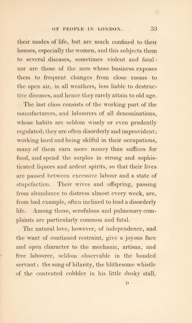 their modes of life, but are much confined to their houses, especially the women, and this subjects them to several diseases, sometimes violent and fatal: nor are those of the men whose business exposes them to frequent changes from close rooms to the open air, in all weathers, less liable to destruc- tive diseases, and hence they rarely attain to old age. The last class consists of the working part of the manufacturers, and labourers of all denominations, whose habits are seldom wisely or even prudently regulated; they are often disorderly and improvident; working hard and being skilful in their occupations, many of them earn more money than suffices for food, and spend the surplus in strong and sophis- ticated liquors and ardent spirits, so that their lives are passed between excessive labour and a state of stupefaction. Their wives and offspring, passing from abundance to distress almost every week, are, from bad example, often inclined to lead a disorderly life. Among these, scrofulous and pulmonary com- plaints are particularly common and fatal. The natural love, however, of independence, and the want of continued restraint, give a joyous face and open character to the mechanic, artisan, and free labourer, seldom observable in the bonded servant; the song of hilarity, the blithesome whistle of the contented cobbler in his little dusky stall, D
