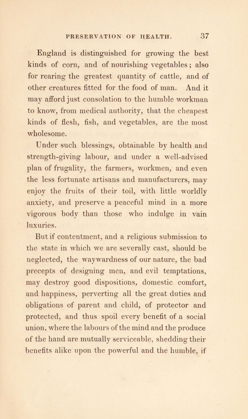 England is distinguished for growing the best kinds of corn, and of nourishing vegetables; also for rearing the greatest quantity of cattle, and of other creatures fitted for the food of man. And it may afford just consolation to the humble workman to know, from medical authority, that the cheapest kinds of flesh, fish, and vegetables, are the most wholesome. Under such blessings, obtainable by health and strength-giving labour, and under a well-advised plan of frugality, the farmers, workmen, and even the less fortunate artisans and manufacturers, may enjoy the fruits of their toil, with little worldly anxiety, and preserve a peaceful mind in a more vigorous body than those who indulge in vain luxuries. But if contentment, and a religious submission to the state in which we are severally cast, should be neglected, the waywardness of our nature, the bad precepts of designing men, and evil temptations, may destroy good dispositions, domestic comfort, and happiness, perverting all the great duties and obligations of parent and child, of protector and protected, and thus spoil every benefit of a social union, where the labours of the mind and the produce of the hand are mutually serviceable, shedding their benefits alike upon the powerful and the humble, if