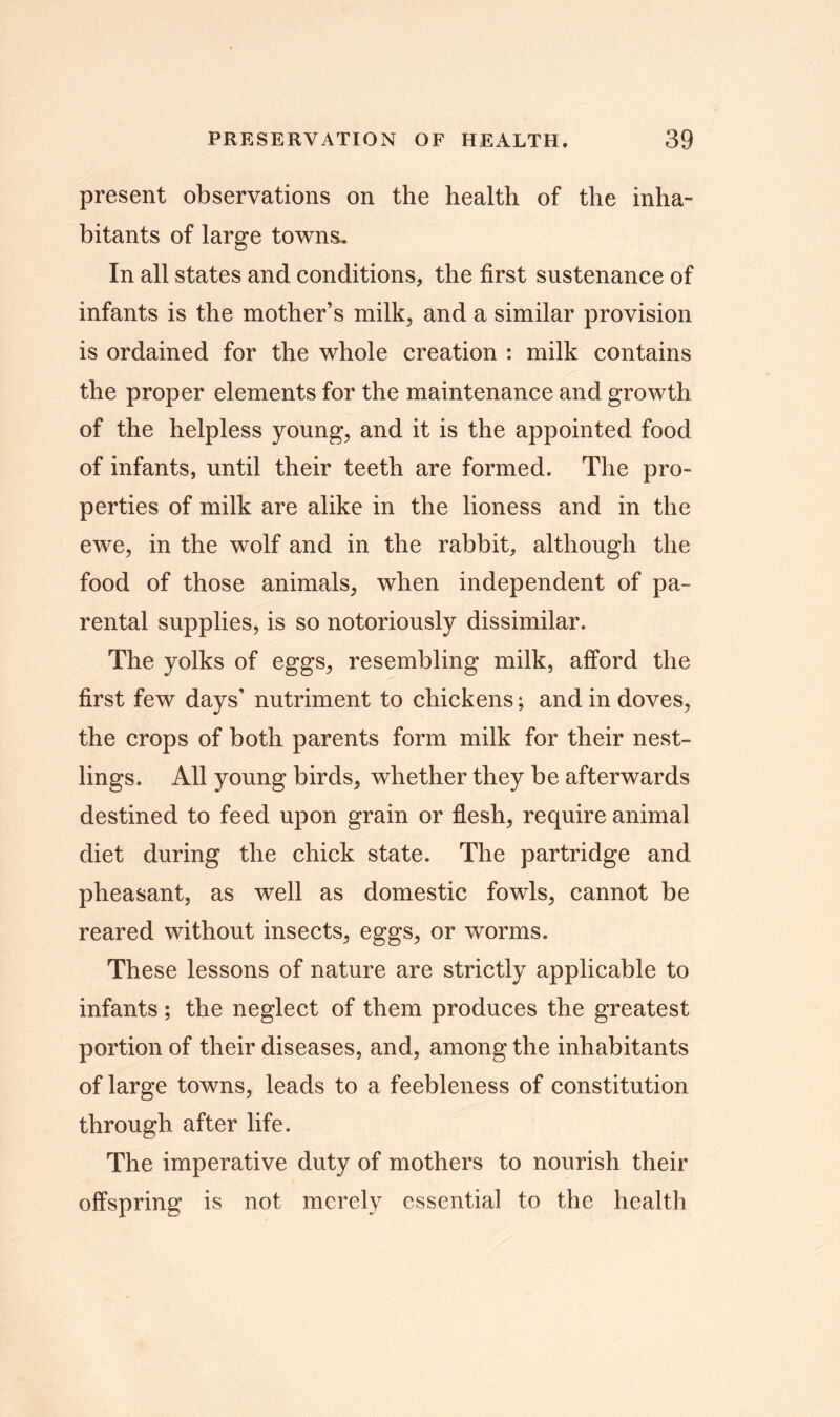 present observations on the health of the inha- bitants of large towns. In all states and conditions, the first sustenance of infants is the mother’s milk, and a similar provision is ordained for the whole creation : milk contains the proper elements for the maintenance and growth of the helpless young, and it is the appointed food of infants, until their teeth are formed. The pro- perties of milk are alike in the lioness and in the ewe, in the wolf and in the rabbit, although the food of those animals, when independent of pa- rental supplies, is so notoriously dissimilar. The yolks of eggs, resembling milk, afford the first few days’ nutriment to chickens; and in doves, the crops of both parents form milk for their nest- lings. All young birds, whether they be afterwards destined to feed upon grain or flesh, require animal diet during the chick state. The partridge and pheasant, as well as domestic fowls, cannot be reared without insects, eggs, or worms. These lessons of nature are strictly applicable to infants; the neglect of them produces the greatest portion of their diseases, and, among the inhabitants of large towns, leads to a feebleness of constitution through after life. The imperative duty of mothers to nourish their offspring is not merely essential to the health