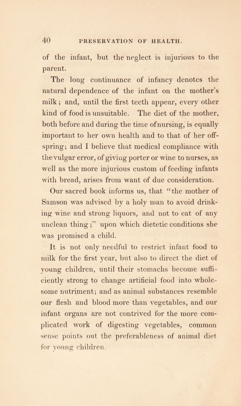 of the infant, but the neglect is injurious to the parent. The long continuance of infancy denotes the natural dependence of the infant on the mother’s milk; and; until the first teeth appear, every other kind of food is unsuitable. The diet of the mother, both before and during the time of nursing, is equally important to her own health and to that of her off- spring; and I believe that medical compliance with the vulgar error, of giving porter or wine to nurses, as well as the more injurious custom of feeding infants with bread, arises from want of due consideration. Our sacred book informs us, that “the mother of Samson was advised by a holy man to avoid drink- ing wine and strong liquors, and not to eat of any unclean thing ;” upon which dietetic conditions she was promised a child. It is not only needful to restrict infant food to milk for the first year, but also to direct the diet of young children, until their stomachs become suffi- ciently strong to change artificial food into whole- some nutriment; and as animal substances resemble our flesh and blood more than vegetables, and our infant organs are not contrived for the more com- plicated work of digesting vegetables, common sense points out the preferableness of animal diet for young children.
