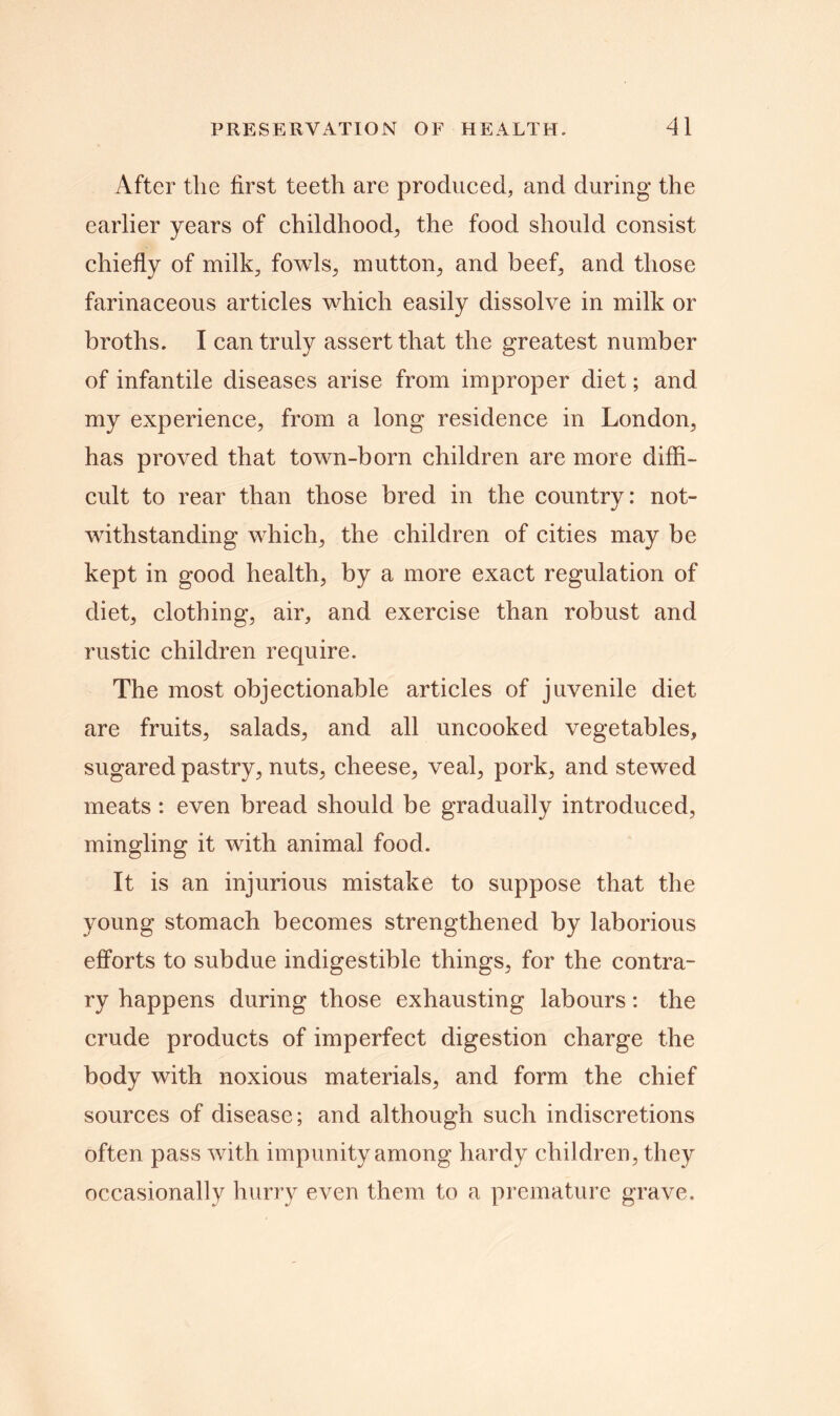 After tlie first teeth are produced, and during the earlier years of childhood., the food should consist chiefly of milk, fowls, mutton, and beef, and those farinaceous articles which easily dissolve in milk or broths. I can truly assert that the greatest number of infantile diseases arise from improper diet; and my experience, from a long residence in London, has proved that town-born children are more diffi- cult to rear than those bred in the country: not- withstanding which, the children of cities may be kept in good health, by a more exact regulation of diet, clothing, air, and exercise than robust and rustic children require. The most objectionable articles of juvenile diet are fruits, salads, and all uncooked vegetables, sugared pastry, nuts, cheese, veal, pork, and stewed meats: even bread should be gradually introduced, mingling it with animal food. It is an injurious mistake to suppose that the young stomach becomes strengthened by laborious efforts to subdue indigestible things, for the contra- ry happens during those exhausting labours: the crude products of imperfect digestion charge the body with noxious materials, and form the chief sources of disease; and although such indiscretions often pass with impunity among hardy children, they occasionally hurry even them to a premature grave.