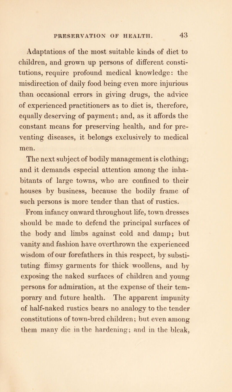Adaptations of the most suitable kinds of diet to children, and grown up persons of different consti- tutions, require profound medical knowledge: the misdirection of daily food being even more injurious than occasional errors in giving drugs, the advice of experienced practitioners as to diet is, therefore, equally deserving of payment; and, as it affords the constant means for preserving health, and for pre- venting diseases, it belongs exclusively to medical men. The next subject of bodily management is clothing; and it demands especial attention among the inha- bitants of large towns, who are confined to their houses by business, because the bodily frame of such persons is more tender than that of rustics. From infancy onward throughout life, town dresses should be made to defend the principal surfaces of the body and limbs against cold and damp; but vanity and fashion have overthrown the experienced wisdom of our forefathers in this respect, by substi- tuting flimsy garments for thick woollens, and by exposing the naked surfaces of children and young persons for admiration, at the expense of their tem- porary and future health. The apparent impunity of half-naked rustics bears no analogy to the tender constitutions of town-bred children; but even among them many die in the hardening; and in the bleak,