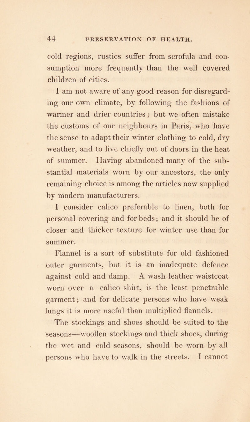 cold regions, rustics suffer from scrofula and con- sumption more frequently than the well covered children of cities. I am not aware of any good reason for disregard- ing our own climate, by following the fashions of warmer and drier countries; but we often mistake the customs of our neighbours in Paris, who have the sense to adapt their winter clothing to cold, dry weather, and to live chiefly out of doors in the heat of summer. Having abandoned many of the sub- stantial materials worn by our ancestors, the only remaining choice is among the articles now supplied by modern manufacturers. I consider calico preferable to linen, both for personal covering and for beds; and it should be of closer and thicker texture for winter use than for summer. Flannel is a sort of substitute for old fashioned outer garments, but it is an inadequate defence against cold and damp. A wash-leather waistcoat worn over a calico shirt, is the least penetrable garment; and for delicate persons who have weak lungs it is more useful than multiplied flannels. The stockings and shoes should be suited to the seasons—woollen stockings and thick shoes, during the wet and cold seasons, should be worn by all persons who have to walk in the streets. I cannot