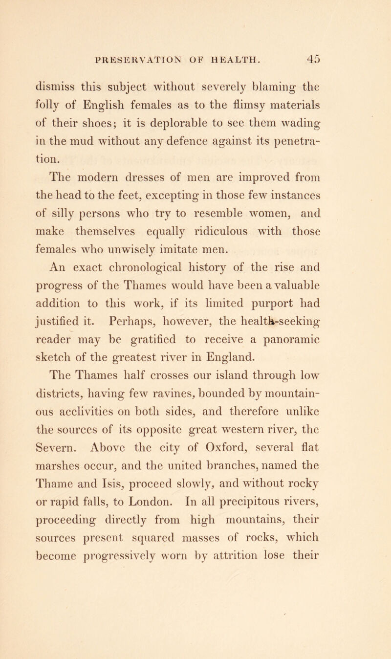 dismiss this subject without severely blaming the folly of English females as to the flimsy materials of their shoes; it is deplorable to see them wading in the mud without any defence against its penetra- tion. The modern dresses of men are improved from the head to the feet, excepting in those few instances of silly persons who try to resemble women, and make themselves equally ridiculous with those females who unwisely imitate men. An exact chronological history of the rise and progress of the Thames would have been a valuable addition to this work, if its limited purport had justified it. Perhaps, however, the health-seeking reader may be gratified to receive a panoramic sketch of the greatest river in England. The Thames half crosses our island through low districts, having few ravines, bounded by mountain- ous acclivities on both sides, and therefore unlike the sources of its opposite great western river, the Severn. Above the city of Oxford, several flat marshes occur, and the united branches, named the Thame and Isis, proceed slowly, and without rocky or rapid falls, to London. In all precipitous rivers, proceeding directly from high mountains, their sources present squared masses of rocks, which become progressively worn by attrition lose their