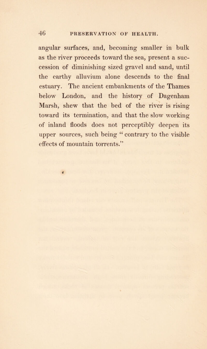 angular surfaces, and, becoming smaller in bulk as the river proceeds toward the sea, present a suc- cession of diminishing sized gravel and sand, until the earthy alluvium alone descends to the final estuary. The ancient embankments of the Thames below London, and the history of Dagenham Marsh, shew that the bed of the river is rising toward its termination, and that the slow working of inland floods does not perceptibly deepen its upper sources, such being “ contrary to the visible effects of mountain torrents.”