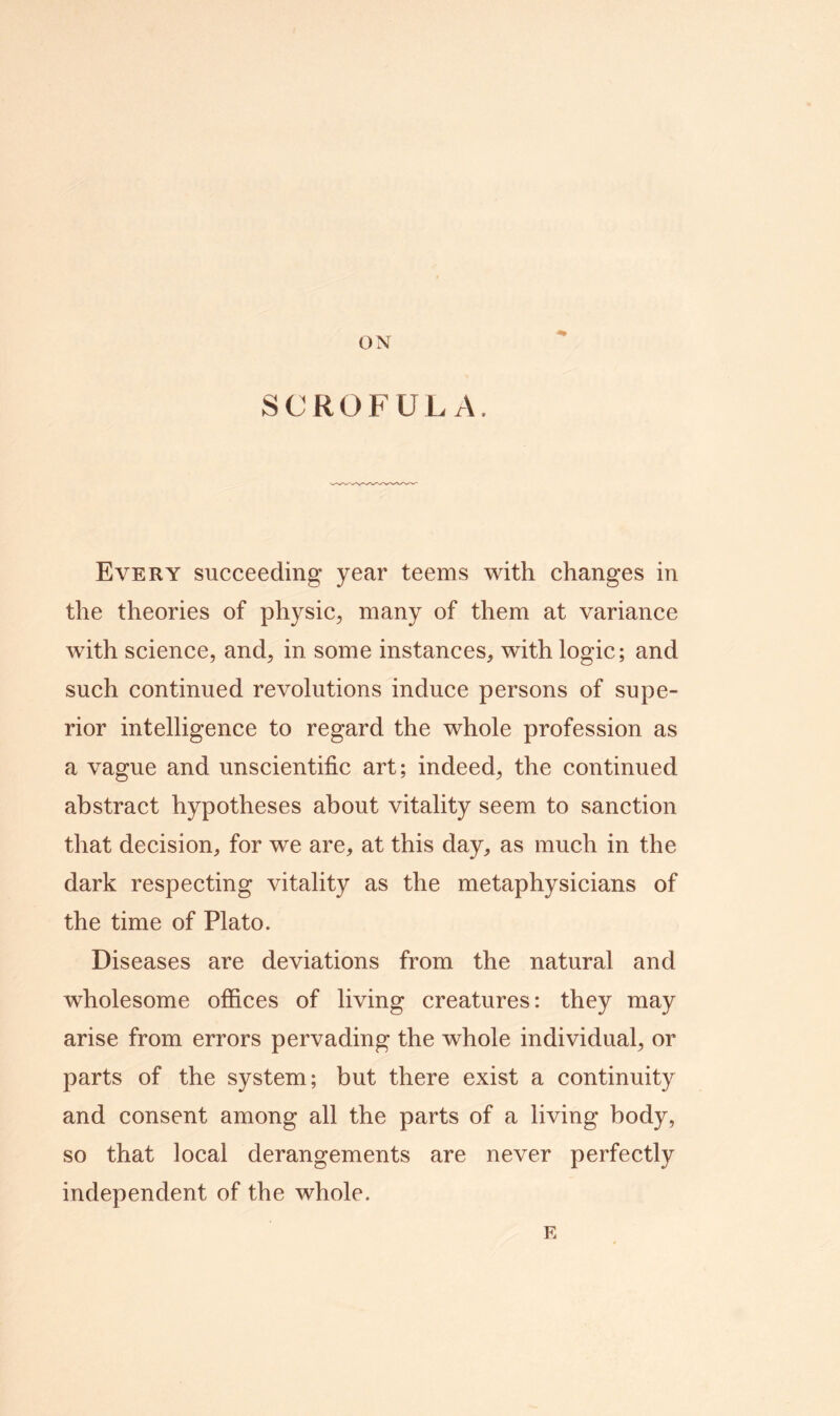 ON SCROFULA. Every succeeding year teems with changes in the theories of physic, many of them at variance with science, and, in some instances, with logic; and such continued revolutions induce persons of supe- rior intelligence to regard the whole profession as a vague and unscientific art; indeed, the continued abstract hypotheses about vitality seem to sanction that decision, for we are, at this day, as much in the dark respecting vitality as the metaphysicians of the time of Plato. Diseases are deviations from the natural and wholesome offices of living creatures: they may arise from errors pervading the whole individual, or parts of the system; but there exist a continuity and consent among all the parts of a living body, so that local derangements are never perfectly independent of the whole. E