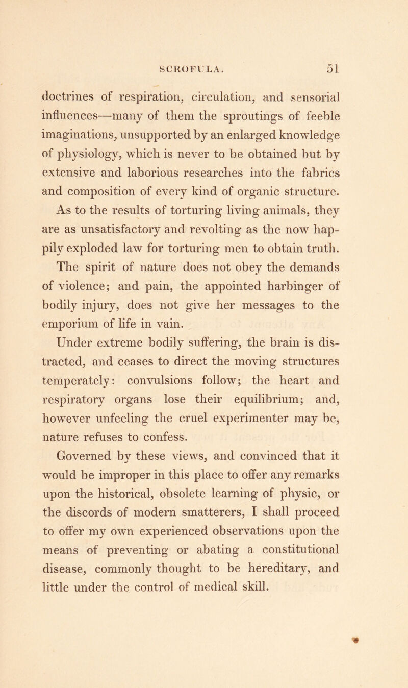 doctrines of respiration, circulation, and sensorial influences—many of them the sproutings of feeble imaginations, unsupported by an enlarged knowledge of physiology, which is never to be obtained but by extensive and laborious researches into the fabrics and composition of every kind of organic structure. As to the results of torturing living animals, they are as unsatisfactory and revolting as the now hap- pily exploded law for torturing men to obtain truth. The spirit of nature does not obey the demands of violence; and pain, the appointed harbinger of bodily injury, does not give her messages to the emporium of life in vain. Under extreme bodily suffering, the brain is dis- tracted, and ceases to direct the moving structures temperately: convulsions follow; the heart and respiratory organs lose their equilibrium; and, however unfeeling the cruel experimenter may be, nature refuses to confess. Governed by these views, and convinced that it would be improper in this place to offer any remarks upon the historical, obsolete learning of physic, or the discords of modern smatterers, I shall proceed to offer my own experienced observations upon the means of preventing or abating a constitutional disease, commonly thought to be hereditary, and little under the control of medical skill.