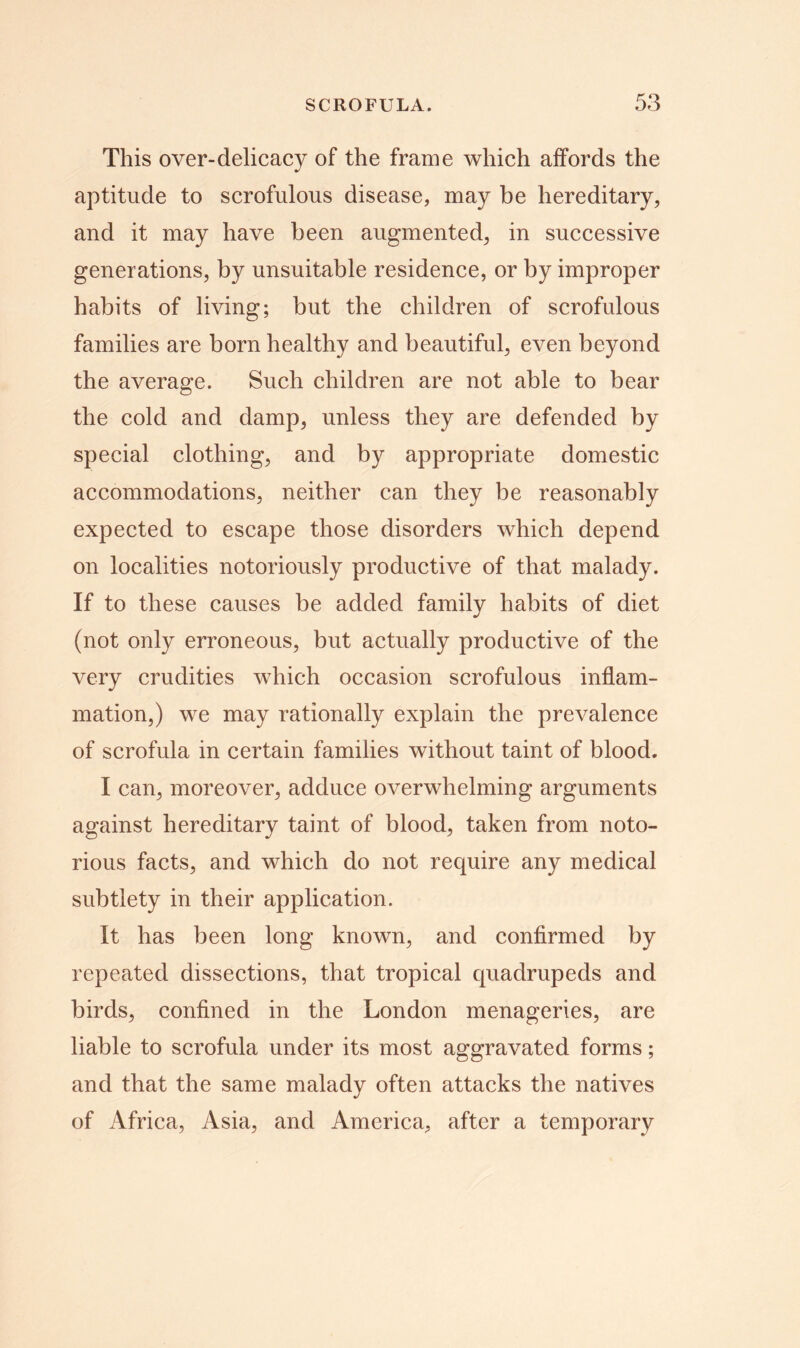 This over-delicacy of the frame which affords the aptitude to scrofulous disease, may be hereditary, and it may have been augmented, in successive generations, by unsuitable residence, or by improper habits of living; but the children of scrofulous families are born healthy and beautiful, even beyond the average. Such children are not able to bear the cold and damp, unless they are defended by special clothing, and by appropriate domestic accommodations, neither can they be reasonably expected to escape those disorders which depend on localities notoriously productive of that malady. If to these causes be added family habits of diet (not only erroneous, but actually productive of the very crudities which occasion scrofulous inflam- mation,) we may rationally explain the prevalence of scrofula in certain families without taint of blood. I can, moreover, adduce overwhelming arguments against hereditary taint of blood, taken from noto- rious facts, and which do not require any medical subtlety in their application. It has been long known, and confirmed by repeated dissections, that tropical quadrupeds and birds, confined in the London menageries, are liable to scrofula under its most aggravated forms; and that the same malady often attacks the natives of Africa, Asia, and America, after a temporary