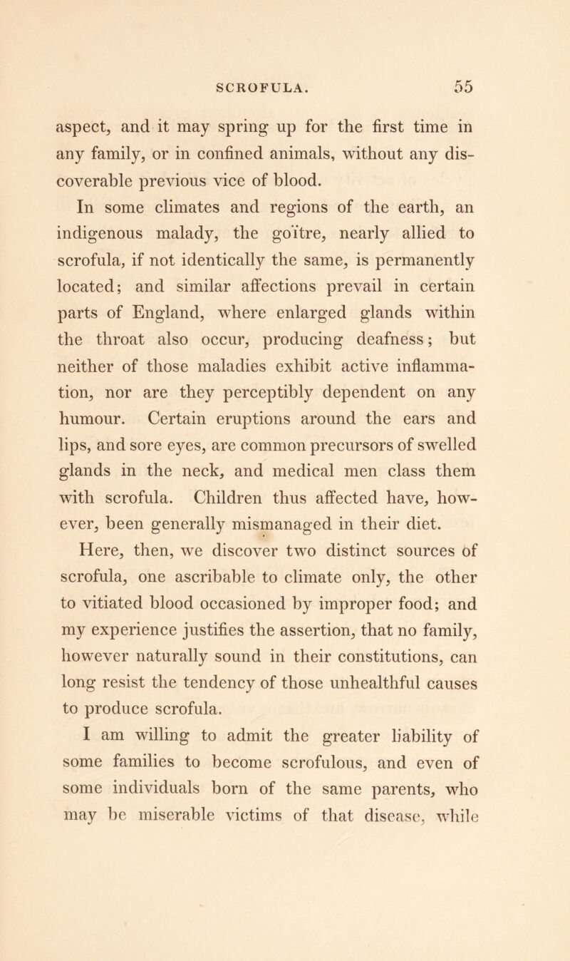 aspect, and it may spring up for the first time in any family, or in confined animals, without any dis- coverable previous vice of blood. In some climates and regions of the earth, an indigenous malady, the goitre, nearly allied to scrofula, if not identically the same, is permanently located; and similar affections prevail in certain parts of England, where enlarged glands within the throat also occur, producing deafness; but neither of those maladies exhibit active inflamma- tion, nor are they perceptibly dependent on any humour. Certain eruptions around the ears and lips, and sore eyes, are common precursors of swelled glands in the neck, and medical men class them with scrofula. Children thus affected have, how- ever, been generally mismanaged in their diet. Here, then, we discover two distinct sources of scrofula, one ascribable to climate only, the other to vitiated blood occasioned by improper food; and my experience justifies the assertion, that no family, however naturally sound in their constitutions, can long resist the tendency of those unhealthful causes to produce scrofula. I am willing to admit the greater liability of some families to become scrofulous, and even of some individuals born of the same parents, who may be miserable victims of that disease, while
