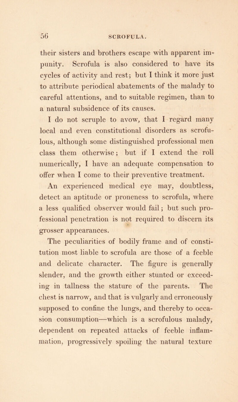 their sisters and brothers escape with apparent im- punity. Scrofula is also considered to have its cycles of activity and rest; but I think it more just to attribute periodical abatements of the malady to careful attentions, and to suitable regimen, than to a natural subsidence of its causes. I do not scruple to avow, that I regard many local and even constitutional disorders as scrofu- lous, although some distinguished professional men class them otherwise; but if I extend the roll numerically, I have an adequate compensation to offer when I come to their preventive treatment. An experienced medical eye may, doubtless, detect an aptitude or proneness to scrofula, where a less qualified observer would fail; but such pro- fessional penetration is not required to discern its grosser appearances. The peculiarities of bodily frame and of consti- tution most liable to scrofula are those of a feeble and delicate character. The figure is generally slender, and the growth either stunted or exceed- ing in tallness the stature of the parents. The chest is narrow, and that is vulgarly and erroneously supposed to confine the lungs, and thereby to occa- sion consumption—-which is a scrofulous malady, dependent on repeated attacks of feeble inflam- mation, progressively spoiling the natural texture