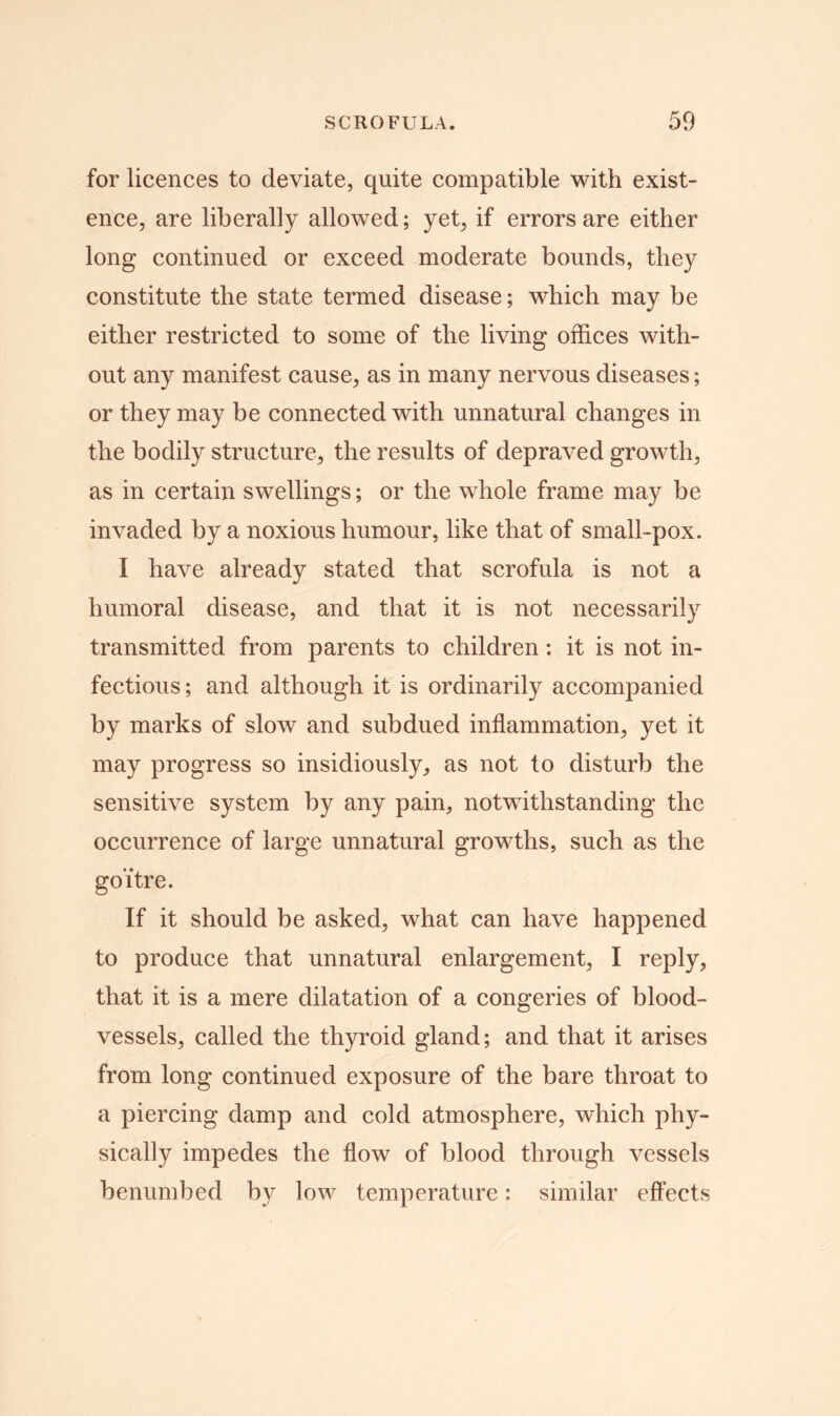 for licences to deviate, quite compatible with exist- ence, are liberally allowed; yet, if errors are either long continued or exceed moderate bounds, they constitute the state termed disease; which may be either restricted to some of the living offices with- out any manifest cause, as in many nervous diseases; or they may be connected with unnatural changes in the bodily structure, the results of depraved growth, as in certain swellings; or the whole frame may be invaded by a noxious humour, like that of small-pox. I have already stated that scrofula is not a humoral disease, and that it is not necessarily transmitted from parents to children: it is not in- fectious; and although it is ordinarily accompanied by marks of slow and subdued inflammation, yet it may progress so insidiously, as not to disturb the sensitive system by any pain, notwithstanding the occurrence of large unnatural growths, such as the goitre. If it should be asked, what can have happened to produce that unnatural enlargement, I reply, that it is a mere dilatation of a congeries of blood- vessels, called the thyroid gland; and that it arises from long continued exposure of the bare throat to a piercing damp and cold atmosphere, which phy- sically impedes the flow of blood through vessels benumbed by low temperature: similar effects
