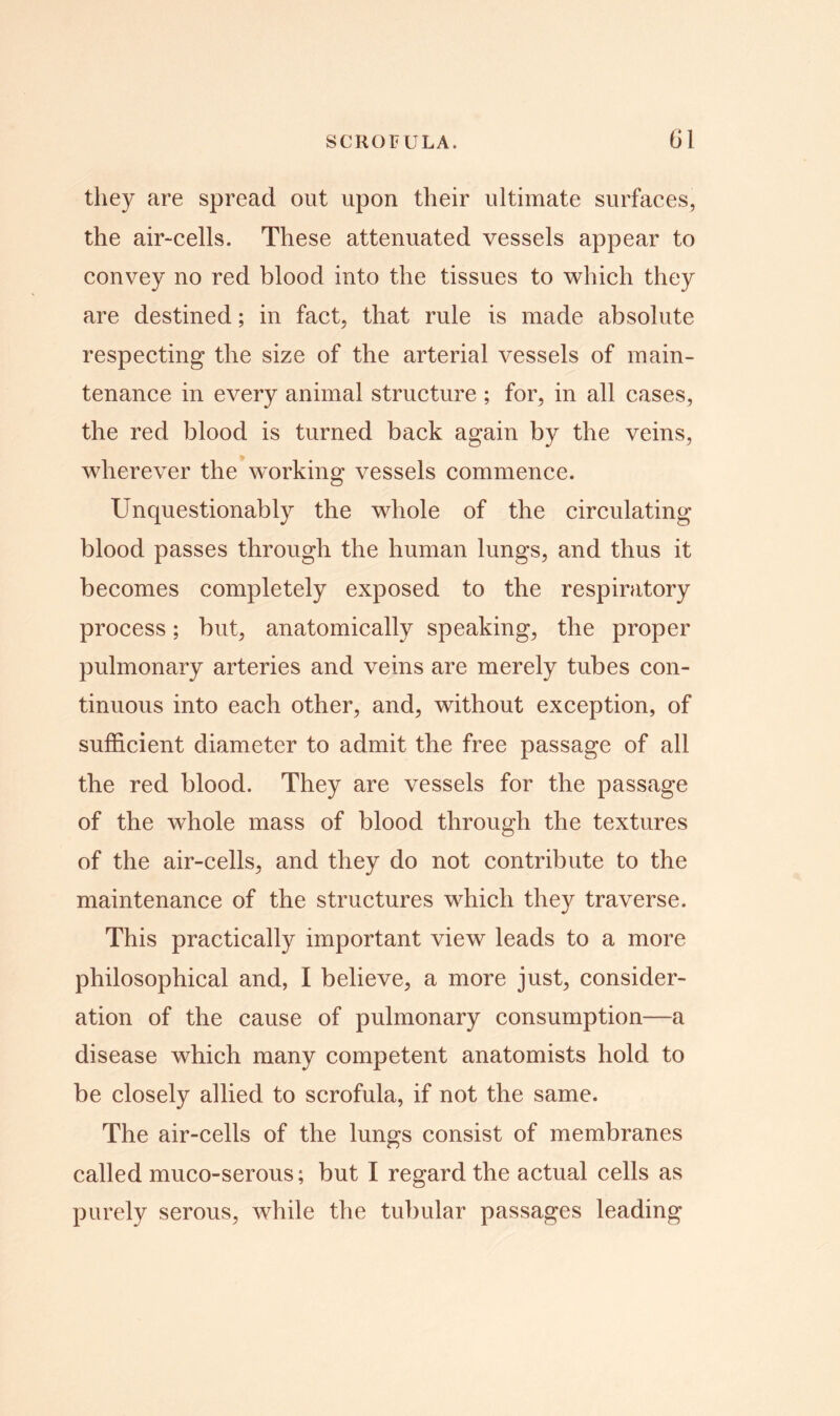 they are spread out upon their ultimate surfaces, the air-cells. These attenuated vessels appear to convey no red blood into the tissues to which they are destined; in fact, that rule is made absolute respecting the size of the arterial vessels of main- tenance in every animal structure ; for, in all cases, the red blood is turned back again by the veins, wherever the working vessels commence. Unquestionably the whole of the circulating blood passes through the human lungs, and thus it becomes completely exposed to the respiratory process; but, anatomically speaking, the proper pulmonary arteries and veins are merely tubes con- tinuous into each other, and, without exception, of sufficient diameter to admit the free passage of all the red blood. They are vessels for the passage of the whole mass of blood through the textures of the air-cells, and they do not contribute to the maintenance of the structures which they traverse. This practically important view leads to a more philosophical and, I believe, a more just, consider- ation of the cause of pulmonary consumption—a disease which many competent anatomists hold to be closely allied to scrofula, if not the same. The air-cells of the lungs consist of membranes called muco-serous; but I regard the actual cells as purely serous, while the tubular passages leading
