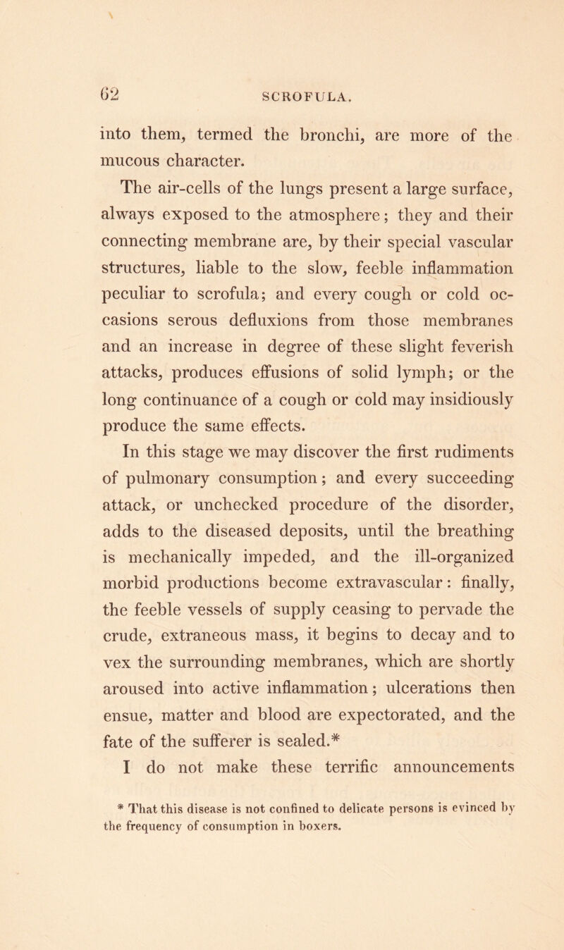 into them, termed the bronchi, are more of the mucous character. The air-cells of the lungs present a large surface, always exposed to the atmosphere; they and their connecting membrane are, by their special vascular structures, liable to the slow, feeble inflammation peculiar to scrofula; and every cough or cold oc- casions serous defluxions from those membranes and an increase in degree of these slight feverish attacks, produces effusions of solid lymph; or the long continuance of a cough or cold may insidiously produce the same effects. In this stage we may discover the first rudiments of pulmonary consumption; and every succeeding attack, or unchecked procedure of the disorder, adds to the diseased deposits, until the breathing is mechanically impeded, and the ill-organized morbid productions become extravascular: finally, the feeble vessels of supply ceasing to pervade the crude, extraneous mass, it begins to decay and to vex the surrounding membranes, which are shortly aroused into active inflammation; ulcerations then ensue, matter and blood are expectorated, and the fate of the sufferer is sealed.* I do not make these terrific announcements * That this disease, is not confined to delicate persons is evinced by the frequency of consumption in boxers.