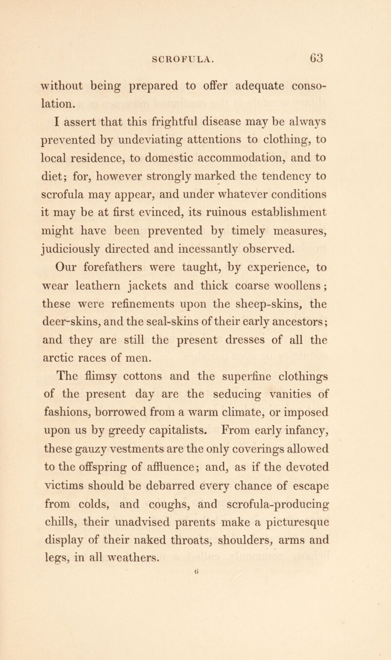 without being prepared to offer adequate conso- lation. I assert that this frightful disease may be always prevented by undeviating attentions to clothing, to local residence, to domestic accommodation, and to diet; for, however strongly marked the tendency to scrofula may appear, and under whatever conditions it may be at first evinced, its ruinous establishment might have been prevented by timely measures, judiciously directed and incessantly observed. Our forefathers were taught, by experience, to wear leathern jackets and thick coarse woollens; these were refinements upon the sheep-skins, the deer-skins, and the seal-skins of their early ancestors; and they are still the present dresses of all the arctic races of men. The flimsy cottons and the superfine clothings of the present day are the seducing vanities of fashions, borrowed from a warm climate, or imposed upon us by greedy capitalists. From early infancy, these gauzy vestments are the only coverings allowed to the offspring of affluence; and, as if the devoted victims should be debarred every chance of escape from colds, and coughs, and scrofula-producing chills, their unadvised parents make a picturesque display of their naked throats, shoulders, arms and legs, in all weathers.