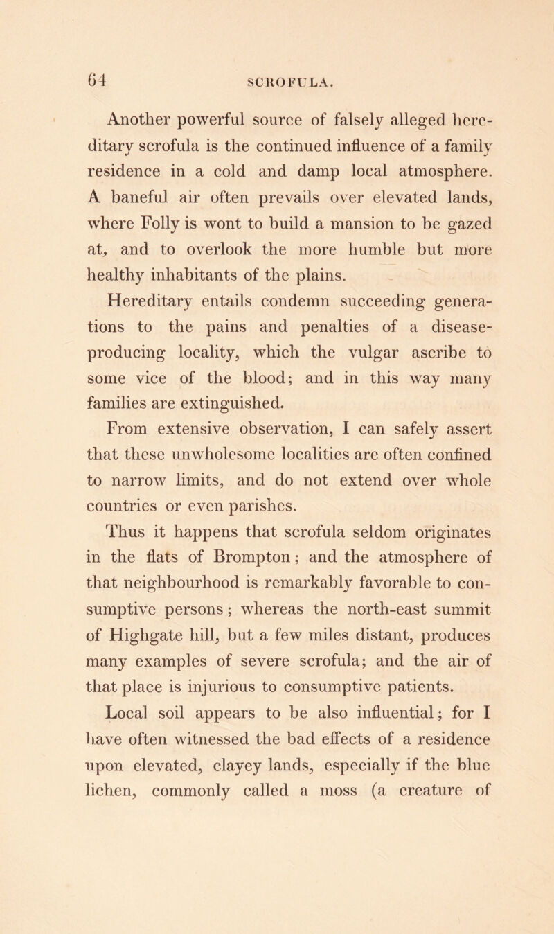 Another powerful source of falsely alleged here- ditary scrofula is the continued influence of a family residence in a cold and damp local atmosphere. A baneful air often prevails over elevated lands, where Folly is wont to build a mansion to be gazed at, and to overlook the more humble but more healthy inhabitants of the plains. Hereditary entails condemn succeeding genera- tions to the pains and penalties of a disease- producing locality, which the vulgar ascribe to some vice of the blood; and in this way many families are extinguished. From extensive observation, I can safely assert that these unwholesome localities are often confined to narrow limits, and do not extend over whole countries or even parishes. Thus it happens that scrofula seldom originates in the flats of Brompton; and the atmosphere of that neighbourhood is remarkably favorable to con- sumptive persons ; whereas the north-east summit of Highgate hill, but a few miles distant, produces many examples of severe scrofula; and the air of that place is injurious to consumptive patients. Local soil appears to be also influential; for I have often witnessed the bad effects of a residence upon elevated, clayey lands, especially if the blue lichen, commonly called a moss (a creature of