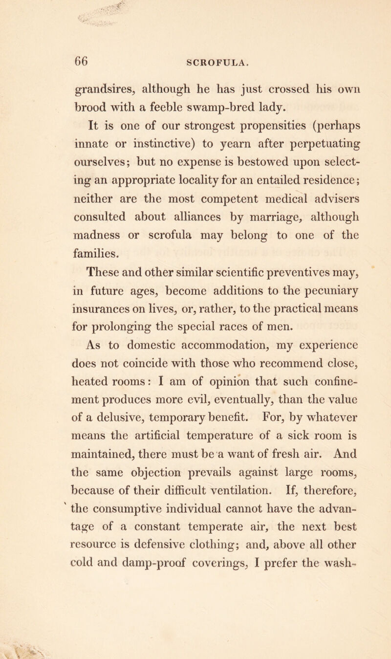 grandsires, although he has just crossed his own brood with a feeble swamp-bred lady. It is one of our strongest propensities (perhaps innate or instinctive) to yearn after perpetuating ourselves; but no expense is bestowed upon select- ing an appropriate locality for an entailed residence; neither are the most competent medical advisers consulted about alliances by marriage, although madness or scrofula may belong to one of the families. These and other similar scientific preventives may, in future ages, become additions to the pecuniary insurances on lives, or, rather, to the practical means for prolonging the special races of men. As to domestic accommodation, my experience does not coincide with those who recommend close, heated rooms: I am of opinion that such confine- ment produces more evil, eventually, than the value of a delusive, temporary benefit. For, by whatever means the artificial temperature of a sick room is maintained, there must be a want of fresh air. And the same objection prevails against large rooms, because of their difficult ventilation. If, therefore, ' the consumptive individual cannot have the advan- tage of a constant temperate air, the next best resource is defensive clothing; and, above all other cold and damp-proof coverings, I prefer the wash-