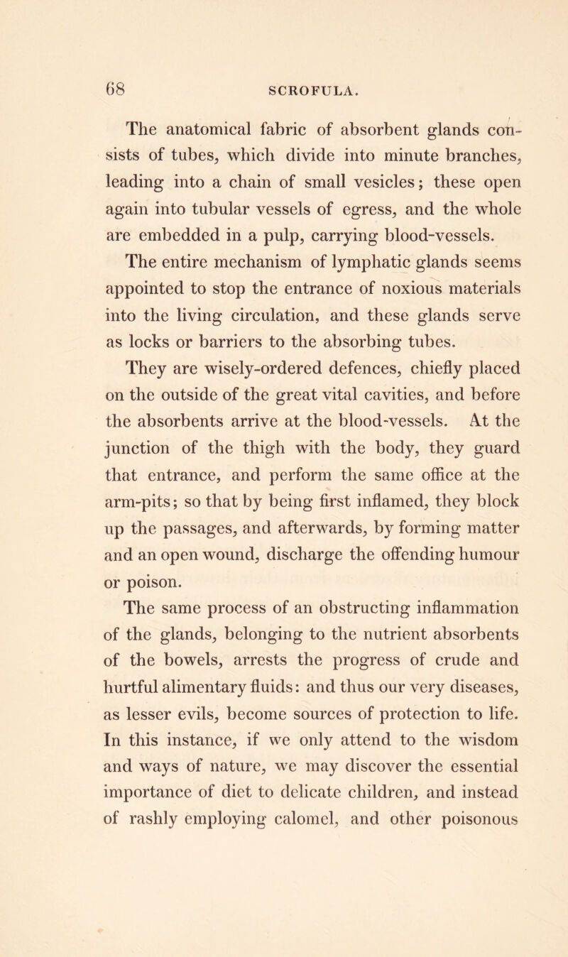 The anatomical fabric of absorbent glands con- sists of tubes, which divide into minute branches, leading into a chain of small vesicles; these open again into tubular vessels of egress, and the whole are embedded in a pulp, carrying blood-vessels. The entire mechanism of lymphatic glands seems appointed to stop the entrance of noxious materials into the living circulation, and these glands serve as locks or barriers to the absorbing tubes. They are wisely-ordered defences, chiefly placed on the outside of the great vital cavities, and before the absorbents arrive at the blood-vessels. At the junction of the thigh with the body, they guard that entrance, and perform the same offlce at the arm-pits; so that by being first inflamed, they block up the passages, and afterwards, by forming matter and an open wound, discharge the offending humour or poison. The same process of an obstructing inflammation of the glands, belonging to the nutrient absorbents of the bowels, arrests the progress of crude and hurtful alimentary fluids: and thus our very diseases, as lesser evils, become sources of protection to life. In this instance, if we only attend to the wisdom and ways of nature, we may discover the essential importance of diet to delicate children, and instead of rashly employing calomel, and other poisonous
