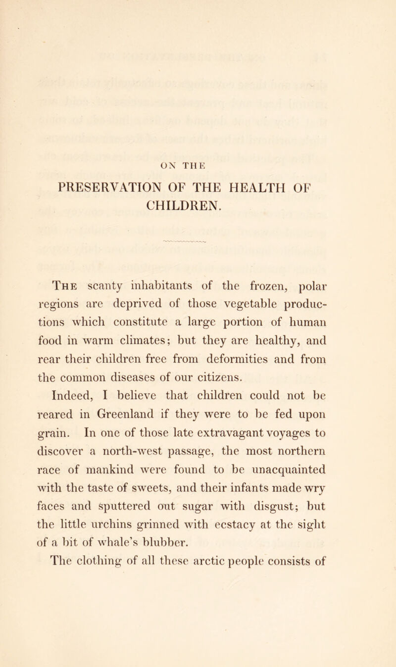 PRESERVATION OF THE HEALTH OF CHILDREN. The scanty inhabitants of the frozen., polar regions are deprived of those vegetable produc- tions which constitute a large portion of human food in warm climates; but they are healthy, and rear their children free from deformities and from the common diseases of our citizens. Indeed, I believe that children could not be reared in Greenland if they were to be fed upon grain. In one of those late extravagant voyages to discover a north-west passage, the most northern race of mankind were found to be unacquainted with the taste of sweets, and their infants made wry faces and sputtered out sugar with disgust; but the little urchins grinned with ecstacy at the sight of a bit of whale’s blubber. The clothing of all these arctic people consists of