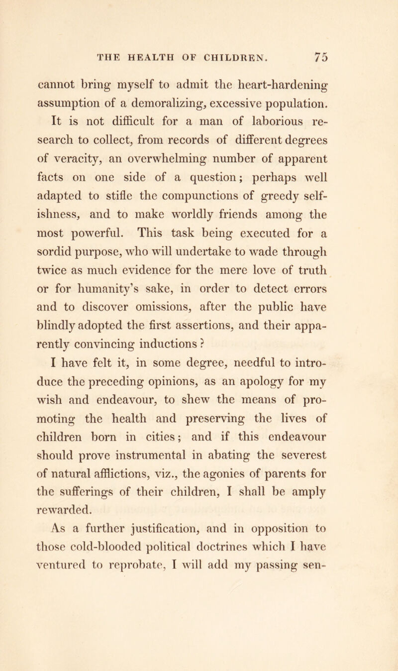 cannot bring myself to admit the heart-hardening assumption of a demoralizing, excessive population. It is not difficult for a man of laborious re- search to collect, from records of different degrees of veracity, an overwhelming number of apparent facts on one side of a question; perhaps well adapted to stifle the compunctions of greedy self- ishness, and to make worldly friends among the most powerful. This task being executed for a sordid purpose, who will undertake to wade through twice as much evidence for the mere love of truth or for humanity’s sake, in order to detect errors and to discover omissions, after the public have blindly adopted the first assertions, and their appa- rently convincing inductions ? I have felt it, in some degree, needful to intro- duce the preceding opinions, as an apology for my wish and endeavour, to shew the means of pro- moting the health and preserving the lives of children born in cities; and if this endeavour should prove instrumental in abating the severest of natural afflictions, viz., the agonies of parents for the sufferings of their children, I shall be amply rewarded. As a further justification, and in opposition to those cold-blooded political doctrines which I have ventured to reprobate, I will add my passing sen-