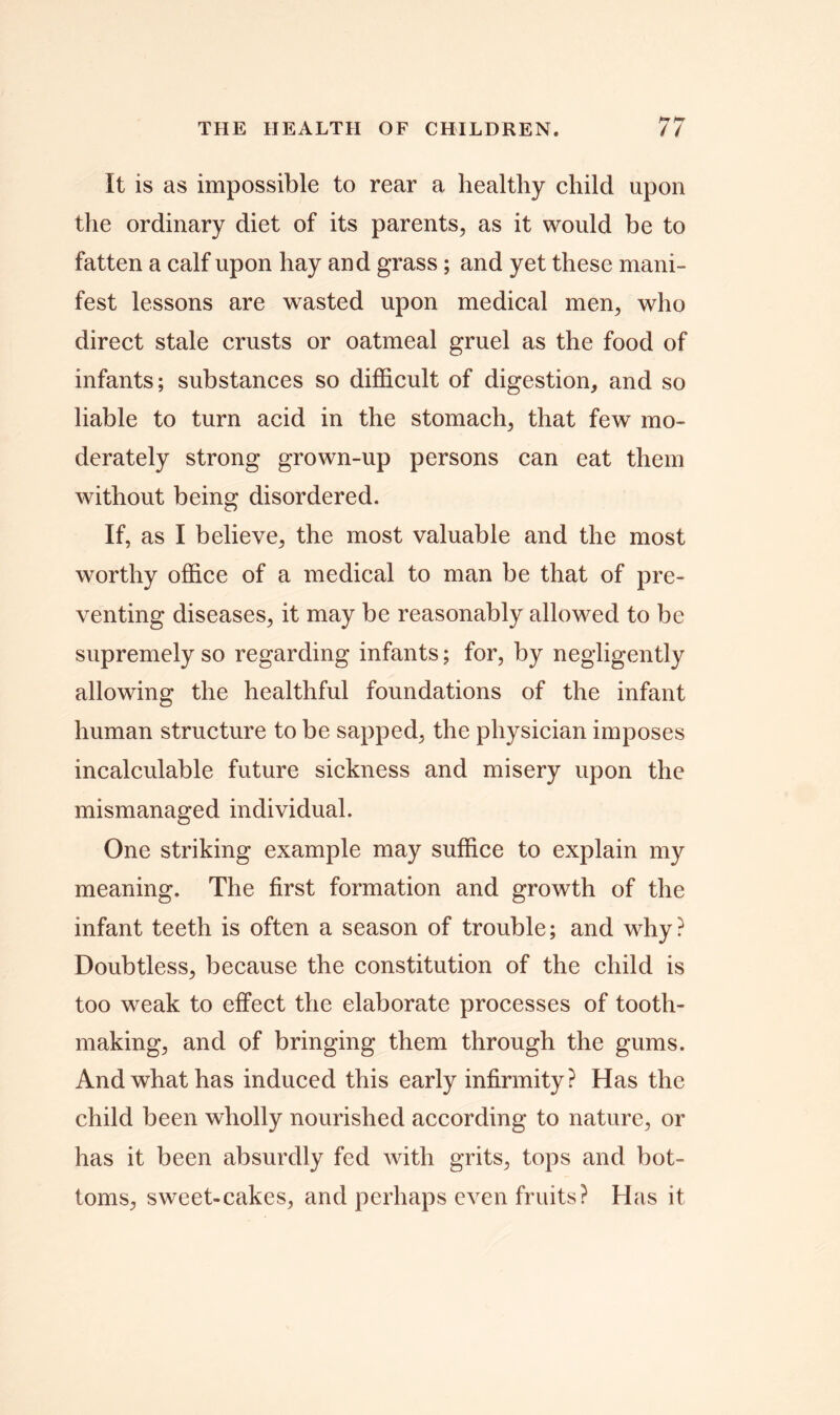 It is as impossible to rear a healthy child upon the ordinary diet of its parents, as it would be to fatten a calf upon hay and grass; and yet these mani- fest lessons are wasted upon medical men, who direct stale crusts or oatmeal gruel as the food of infants; substances so difficult of digestion, and so liable to turn acid in the stomach, that few mo- derately strong grown-up persons can eat them without being disordered. If, as I believe, the most valuable and the most worthy office of a medical to man be that of pre- venting diseases, it may be reasonably allowed to be supremely so regarding infants; for, by negligently allowing the healthful foundations of the infant human structure to be sapped, the physician imposes incalculable future sickness and misery upon the mismanaged individual. One striking example may suffice to explain my meaning. The first formation and growth of the infant teeth is often a season of trouble; and why? Doubtless, because the constitution of the child is too weak to effect the elaborate processes of tooth- making, and of bringing them through the gums. And what has induced this early infirmity ? Has the child been wholly nourished according to nature, or has it been absurdly fed with grits, tops and bot- toms, sweet-cakes, and perhaps even fruits? Has it