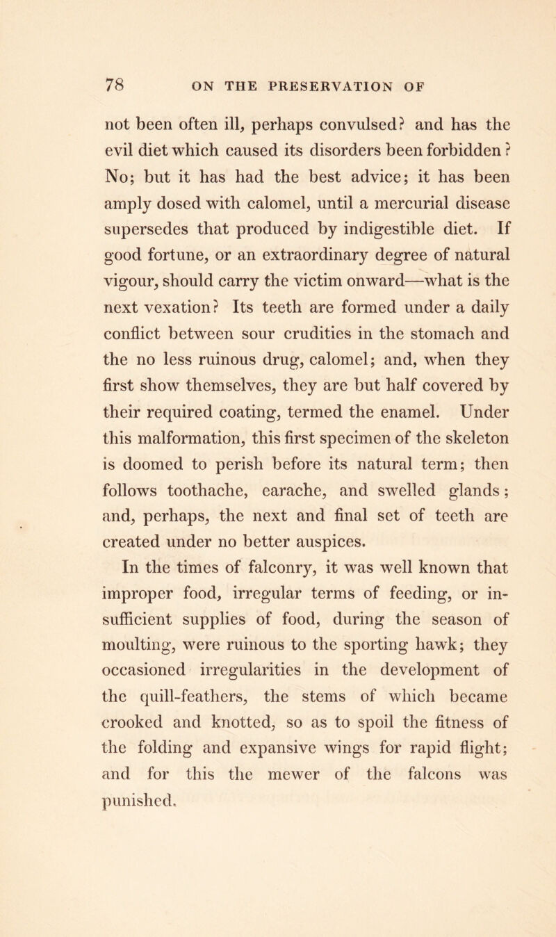 not been often ill, perhaps convulsed? and has the evil diet which caused its disorders been forbidden ? No; but it has had the best advice; it has been amply dosed with calomel, until a mercurial disease supersedes that produced by indigestible diet. If good fortune, or an extraordinary degree of natural vigour, should carry the victim onward—what is the next vexation? Its teeth are formed under a daily conflict between sour crudities in the stomach and the no less ruinous drug, calomel; and, when they first show themselves, they are but half covered by their required coating, termed the enamel. Under this malformation, this first specimen of the skeleton is doomed to perish before its natural term; then follows toothache, earache, and swelled glands; and, perhaps, the next and final set of teeth are created under no better auspices. In the times of falconry, it was well known that improper food, irregular terms of feeding, or in- sufficient supplies of food, during the season of moulting, were ruinous to the sporting hawk; they occasioned irregularities in the development of the quill-feathers, the stems of which became crooked and knotted, so as to spoil the fitness of the folding and expansive wings for rapid flight; and for this the mewer of the falcons was punished.