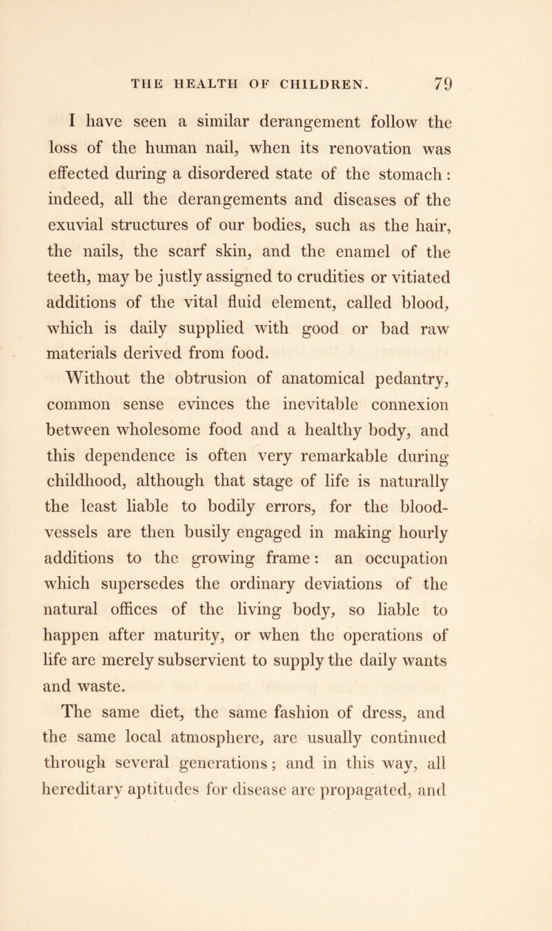 I have seen a similar derangement follow the loss of the human nail, when its renovation was effected during a disordered state of the stomach: indeed, all the derangements and diseases of the exuvial structures of our bodies, such as the hair, the nails, the scarf skin, and the enamel of the teeth, may be justly assigned to crudities or vitiated additions of the vital fluid element, called blood, which is daily supplied with good or bad raw materials derived from food. Without the obtrusion of anatomical pedantry, common sense evinces the inevitable connexion between wholesome food and a healthy body, and this dependence is often very remarkable during childhood, although that stage of life is naturally the least liable to bodily errors, for the blood- vessels are then busily engaged in making hourly additions to the growing frame: an occupation which supersedes the ordinary deviations of the natural offices of the living body, so liable to happen after maturity, or when the operations of life are merely subservient to supply the daily wants and waste. The same diet, the same fashion of dress, and the same local atmosphere, are usually continued through several generations; and in this way, all hereditary aptitudes for disease are propagated, and