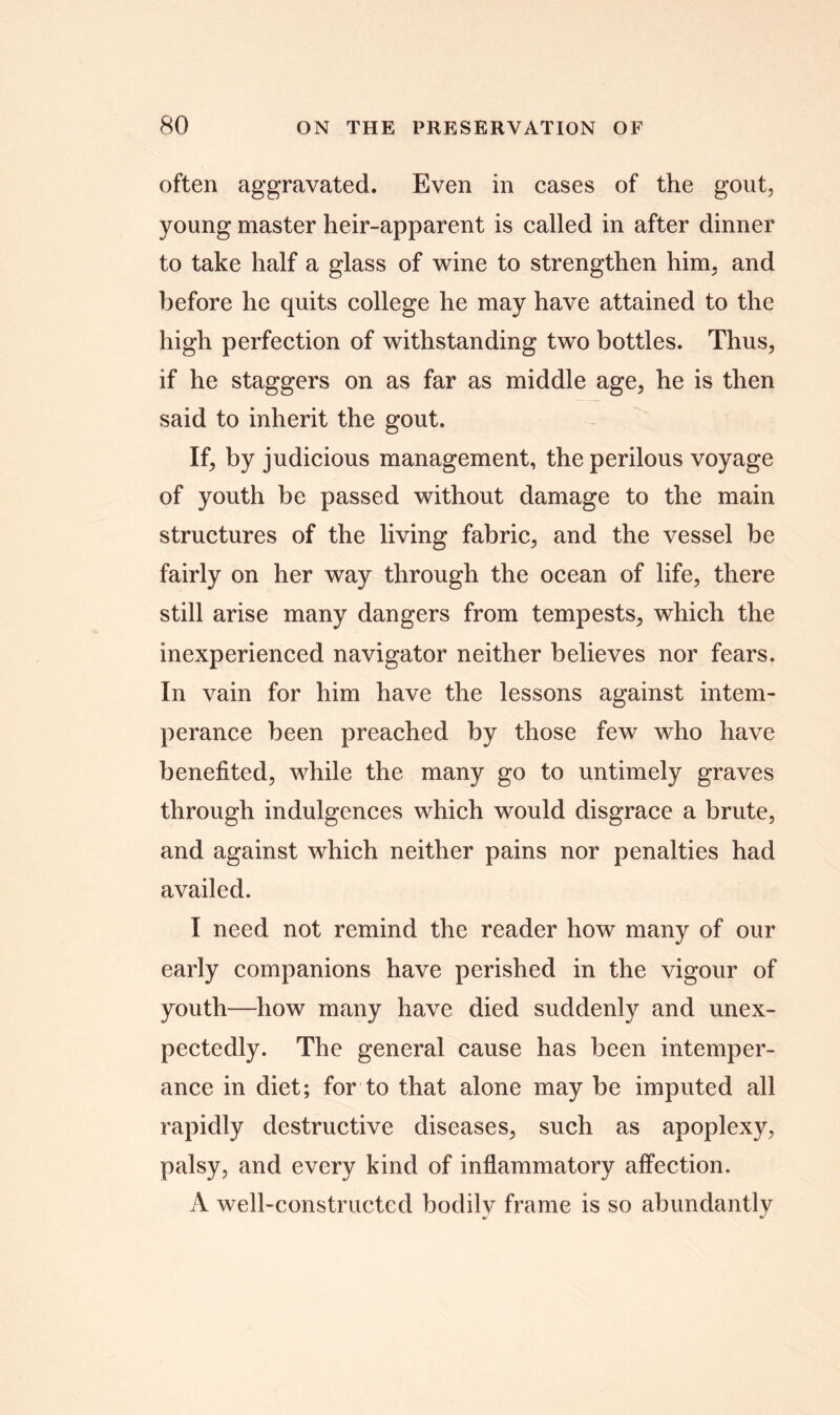 often aggravated. Even in cases of the gout, young master heir-apparent is called in after dinner to take half a glass of wine to strengthen him, and before he quits college he may have attained to the high perfection of withstanding two bottles. Thus, if he staggers on as far as middle age, he is then said to inherit the gout. If, by judicious management, the perilous voyage of youth be passed without damage to the main structures of the living fabric, and the vessel be fairly on her way through the ocean of life, there still arise many dangers from tempests, which the inexperienced navigator neither believes nor fears. In vain for him have the lessons against intem- perance been preached by those few who have benefited, while the many go to untimely graves through indulgences which would disgrace a brute, and against which neither pains nor penalties had availed. I need not remind the reader how many of our early companions have perished in the vigour of youth—how many have died suddenly and unex- pectedly. The general cause has been intemper- ance in diet; for to that alone may be imputed all rapidly destructive diseases, such as apoplexy, palsy, and every kind of inflammatory affection. A well-constructed bodily frame is so abundantly
