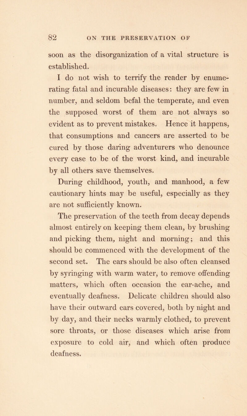 soon as the disorganization of a vital structure is established, I do not wish to terrify the reader by enume- rating fatal and incurable diseases: they are few in number, and seldom befal the temperate, and even the supposed worst of them are not always so evident as to prevent mistakes. Hence it happens, that consumptions and cancers are asserted to be cured by those daring adventurers who denounce every case to be of the worst kind, and incurable by all others save themselves. During childhood, youth, and manhood, a few cautionary hints may be useful, especially as they are not sufficiently known. The preservation of the teeth from decay depends almost entirely on keeping them clean, by brushing and picking them, night and morning; and this should be commenced with the development of the second set. The ears should be also often cleansed by syringing with warm water, to remove offending matters, which often occasion the ear-ache, and eventually deafness. Delicate children should also have their outward ears covered, both by night and by day, and their necks warmly clothed, to prevent sore throats, or those diseases which arise from exposure to cold air, and which often produce deafness.
