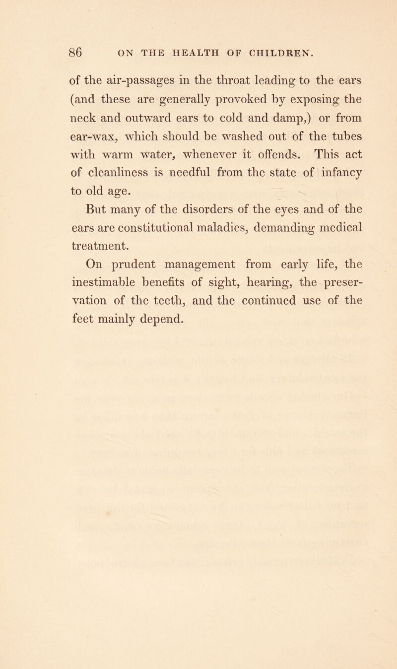 of tlie air-passages in the throat leading to the ears (and these are generally provoked by exposing the neck and outward ears to cold and damp,) or from ear-wax, which should be washed out of the tubes with warm water, whenever it offends. This act of cleanliness is needful from the state of infancy to old age. But many of the disorders of the eyes and of the ears are constitutional maladies, demanding medical treatment. On prudent management from early life, the inestimable benefits of sight, hearing, the preser- vation of the teeth, and the continued use of the feet mainly depend.