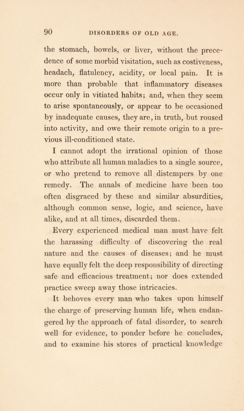 the stomach, bowels, or liver, without the prece- dence of some morbid visitation, such as costiveness, headach, flatulency, acidity, or local pain. It is more than probable that inflammatory diseases occur only in vitiated habits; and, when they seem to arise spontaneously, or appear to be occasioned by inadequate causes, they are, in truth, but roused into activity, and owe their remote origin to a pre- vious ill-conditioned state. I cannot adopt the irrational opinion of those who attribute all human maladies to a single source, or who pretend to remove all distempers by one remedy. The annals of medicine have been too often disgraced by these and similar absurdities, although common sense, logic, and science, have alike, and at all times, discarded them. Every experienced medical man must have felt the harassing difficulty of discovering the real nature and the causes of diseases; and he must have equally felt the deep responsibility of directing safe and efficacious treatment; nor does extended practice sweep away those intricacies. It behoves every man who takes upon himself the charge of preserving human life, when endan- gered by the approach of fatal disorder, to search well for evidence, to ponder before he concludes, and to examine his stores of practical knowledge