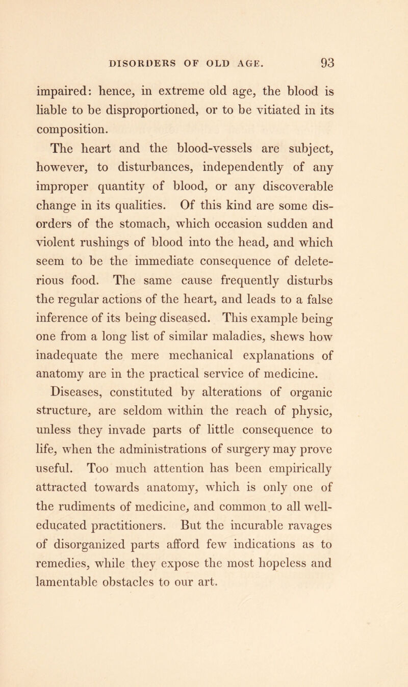 impaired: hence, in extreme old age, the blood is liable to be disproportioned, or to be vitiated in its composition. The heart and the blood-vessels are subject, however, to disturbances, independently of any improper quantity of blood, or any discoverable change in its qualities. Of this kind are some dis- orders of the stomach, which occasion sudden and violent rushings of blood into the head, and which seem to be the immediate consequence of delete- rious food. The same cause frequently disturbs the regular actions of the heart, and leads to a false inference of its being diseased. This example being one from a long list of similar maladies, shews how inadequate the mere mechanical explanations of anatomy are in the practical service of medicine. Diseases, constituted by alterations of organic structure, are seldom within the reach of physic, unless they invade parts of little consequence to life, when the administrations of surgery may prove useful. Too much attention has been empirically attracted towards anatomy, which is only one of the rudiments of medicine, and common to all well- educated practitioners. But the incurable ravages of disorganized parts afford few indications as to remedies, while they expose the most hopeless and lamentable obstacles to our art.
