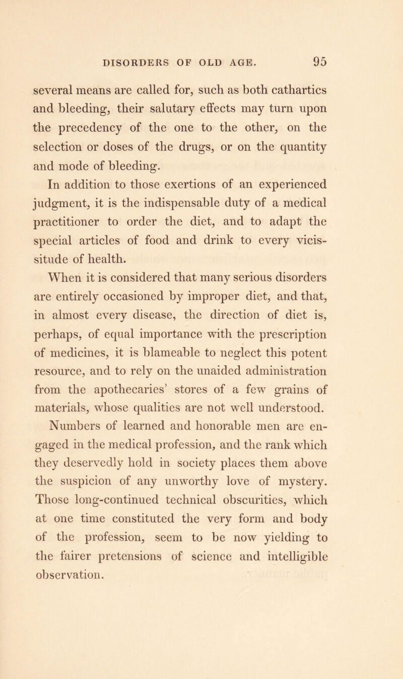 several means are called for, such as both cathartics and bleeding, their salutary effects may turn upon the precedency of the one to the other, on the selection or doses of the drugs, or on the quantity and mode of bleeding. In addition to those exertions of an experienced judgment, it is the indispensable duty of a medical practitioner to order the diet, and to adapt the special articles of food and drink to every vicis- situde of health. When it is considered that many serious disorders are entirely occasioned by improper diet, and that, in almost every disease, the direction of diet is, perhaps, of equal importance with the prescription of medicines, it is blameable to neglect this potent resource, and to rely on the unaided administration from the apothecaries’ stores of a few grains of materials, whose qualities are not well understood. Numbers of learned and honorable men are en- gaged in the medical profession, and the rank which they deservedly hold in society places them above the suspicion of any unworthy love of mystery. Those long-continued technical obscurities, which at one time constituted the very form and body of the profession, seem to be now yielding to the fairer pretensions of science and intelligible observation.
