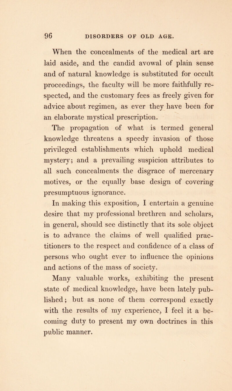 When the concealments of the medical art are laid aside, and the candid avowal of plain sense and of natural knowledge is substituted for occult proceedings, the faculty will be more faithfully re- spected, and the customary fees as freely given for advice about regimen, as ever they have been for an elaborate mystical prescription. The propagation of what is termed general knowledge threatens a speedy invasion of those privileged establishments which uphold medical mystery; and a prevailing suspicion attributes to all such concealments the disgrace of mercenary motives, or the equally base design of covering presumptuous ignorance. In making this exposition, I entertain a genuine desire that my professional brethren and scholars, in general, should see distinctly that its sole object is to advance the claims of well qualified prac- titioners to the respect and confidence of a class of persons who ought ever to influence the opinions and actions of the mass of society. Many valuable works, exhibiting the present state of medical knowledge, have been lately pub- lished; but as none of them correspond exactly with the results of my experience, I feel it a be- coming duty to present my own doctrines in this public manner.