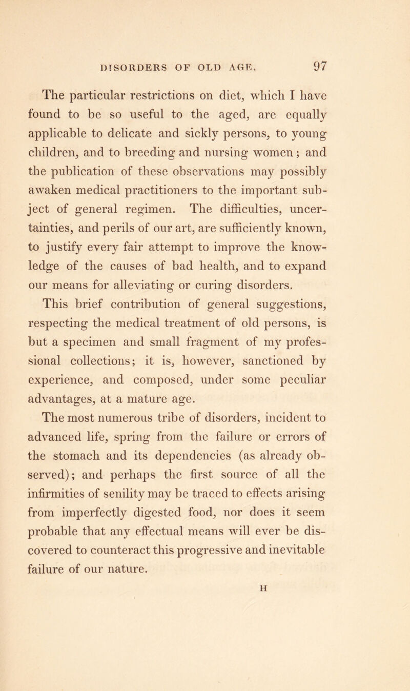 The particular restrictions on diet, which I have found to be so useful to the aged, are equally applicable to delicate and sickly persons, to young children, and to breeding and nursing women; and the publication of these observations may possibly awaken medical practitioners to the important sub- ject of general regimen. The difficulties, uncer- tainties, and perils of our art, are sufficiently known, to justify every fair attempt to improve the know- ledge of the causes of bad health, and to expand our means for alleviating or curing disorders. This brief contribution of general suggestions, respecting the medical treatment of old persons, is but a specimen and small fragment of my profes- sional collections; it is, however, sanctioned by experience, and composed, under some peculiar advantages, at a mature age. The most numerous tribe of disorders, incident to advanced life, spring from the failure or errors of the stomach and its dependencies (as already ob- served) ; and perhaps the first source of all the infirmities of senility may be traced to effects arising from imperfectly digested food, nor does it seem probable that any effectual means will ever be dis- covered to counteract this progressive and inevitable failure of our nature. H