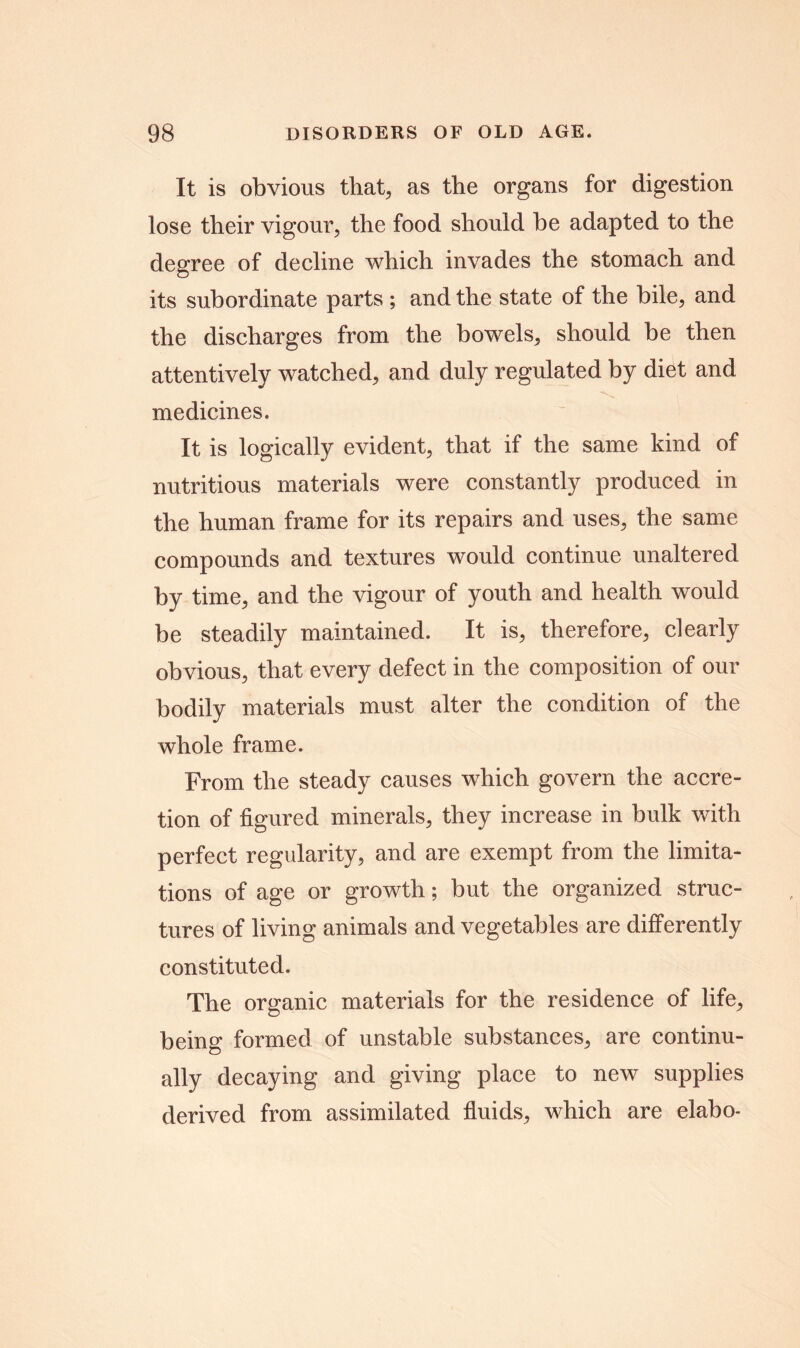 It is obvious that, as the organs for digestion lose their vigour, the food should he adapted to the degree of decline which invades the stomach and its subordinate parts ; and the state of the bile, and the discharges from the bowels, should be then attentively watched, and duly regulated by diet and medicines. It is logically evident, that if the same kind of nutritious materials were constantly produced in the human frame for its repairs and uses, the same compounds and textures would continue unaltered by time, and the vigour of youth and health would be steadily maintained. It is, therefore, clearly obvious, that every defect in the composition of our bodily materials must alter the condition of the whole frame. From the steady causes which govern the accre- tion of figured minerals, they increase in bulk with perfect regularity, and are exempt from the limita- tions of age or growth; but the organized struc- tures of living animals and vegetables are differently constituted. The organic materials for the residence of life, being formed of unstable substances, are continu- ally decaying and giving place to new supplies derived from assimilated fluids, which are elabo-