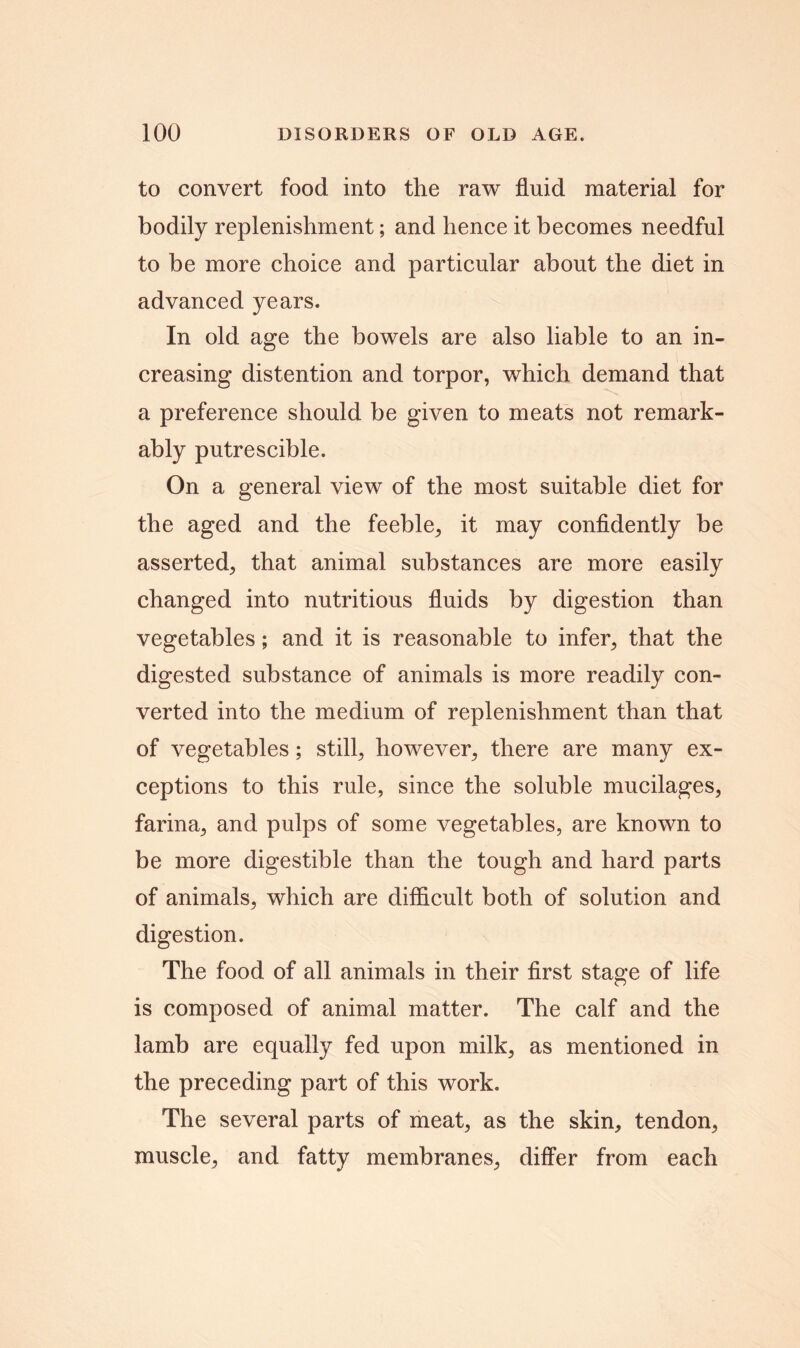 to convert food into the raw fluid material for bodily replenishment; and hence it becomes needful to be more choice and particular about the diet in advanced years. In old age the bowels are also liable to an in- creasing distention and torpor, which demand that a preference should be given to meats not remark- ably putrescible. On a general view of the most suitable diet for the aged and the feeble, it may confidently be asserted, that animal substances are more easily changed into nutritious fluids by digestion than vegetables; and it is reasonable to infer, that the digested substance of animals is more readily con- verted into the medium of replenishment than that of vegetables; still, however, there are many ex- ceptions to this rule, since the soluble mucilages, farina, and pulps of some vegetables, are known to be more digestible than the tough and hard parts of animals, which are difficult both of solution and digestion. The food of all animals in their first stage of life is composed of animal matter. The calf and the lamb are equally fed upon milk, as mentioned in the preceding part of this work. The several parts of meat, as the skin, tendon, muscle, and fatty membranes, differ from each