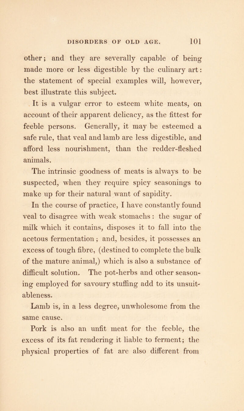 other; and they are severally capable of being made more or less digestible by the culinary art: the statement of special examples will, however, best illustrate this subject. It is a vulgar error to esteem white meats, on account of their apparent delicacy, as the fittest for feeble persons. Generally, it may be esteemed a safe rule, that veal and lamb are less digestible, and afford less nourishment, than the redder-fleshed animals. The intrinsic goodness of meats is always to be suspected, when they require spicy seasonings to make up for their natural want of sapidity. In the course of practice, I have constantly found veal to disagree with weak stomachs : the sugar of milk which it contains, disposes it to fall into the acetous fermentation; and, besides, it possesses an excess of tough fibre, (destined to complete the bulk of the mature animal,) which is also a substance of difficult solution. The pot-herbs and other season- ing employed for savoury stuffing add to its unsuit- ableness. Lamb is, in a less degree, unwholesome from the same cause. Pork is also an unfit meat for the feeble, the excess of its fat rendering it liable to ferment; the physical properties of fat are also different from