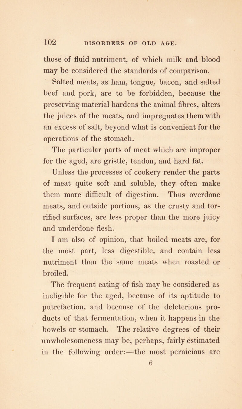 those of fluid nutriment, of which milk and blood may be considered the standards of comparison. Salted meats, as ham, tongue, bacon, and salted beef and pork, are to be forbidden, because the preserving material hardens the animal fibres, alters the juices of the meats, and impregnates them with an excess of salt, beyond what is convenient for the operations of the stomach. The particular parts of meat which are improper for the aged, are gristle, tendon, and hard fat. Unless the processes of cookery render the parts of meat quite soft and soluble, they often make them more difficult of digestion. Thus overdone meats, and outside portions, as the crusty and tor- rifled surfaces, are less proper than the more juicy and underdone flesh. I am also of opinion, that boiled meats are, for the most part, less digestible, and contain less nutriment than the same meats when roasted or broiled. The frequent eating of fish may be considered as ineligible for the aged, because of its aptitude to putrefaction, and because of the deleterious pro- ducts of that fermentation, when it happens in the bowels or stomach. The relative degrees of their unwholesomeness may be, perhaps, fairly estimated in the following order:—the most pernicious are 6