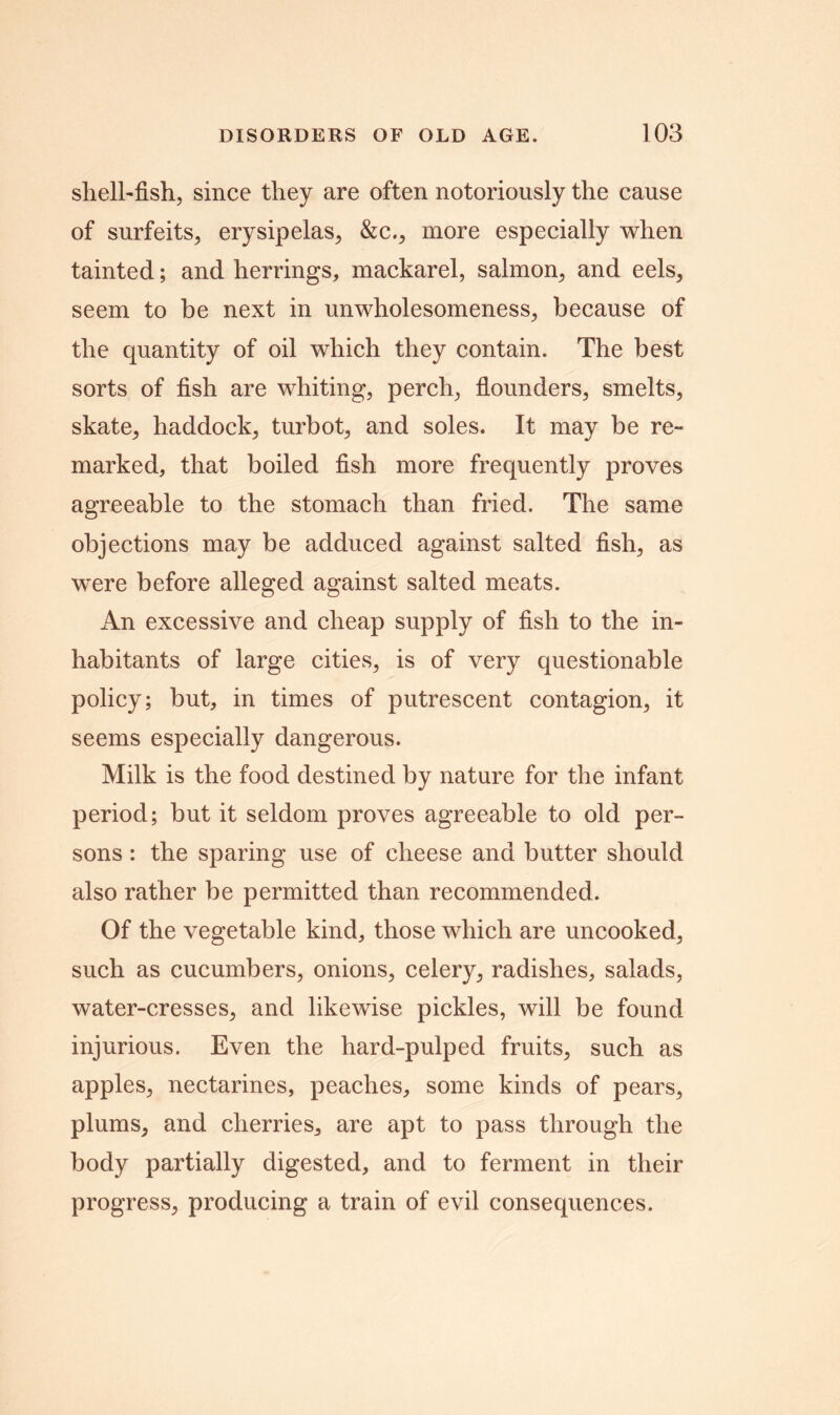 shell-fish, since they are often notoriously the cause of surfeits, erysipelas, &c., more especially when tainted; and herrings, mackarel, salmon, and eels, seem to be next in unwholesomeness, because of the quantity of oil which they contain. The best sorts of fish are whiting, perch, flounders, smelts, skate, haddock, turbot, and soles. It may be re- marked, that boiled fish more frequently proves agreeable to the stomach than fried. The same objections may be adduced against salted fish, as were before alleged against salted meats. An excessive and cheap supply of fish to the in- habitants of large cities, is of very questionable policy; but, in times of putrescent contagion, it seems especially dangerous. Milk is the food destined by nature for the infant period; but it seldom proves agreeable to old per- sons : the sparing use of cheese and butter should also rather be permitted than recommended. Of the vegetable kind, those which are uncooked, such as cucumbers, onions, celery, radishes, salads, water-cresses, and likewise pickles, will be found injurious. Even the hard-pulped fruits, such as apples, nectarines, peaches, some kinds of pears, plums, and cherries, are apt to pass through the body partially digested, and to ferment in their progress, producing a train of evil consequences.